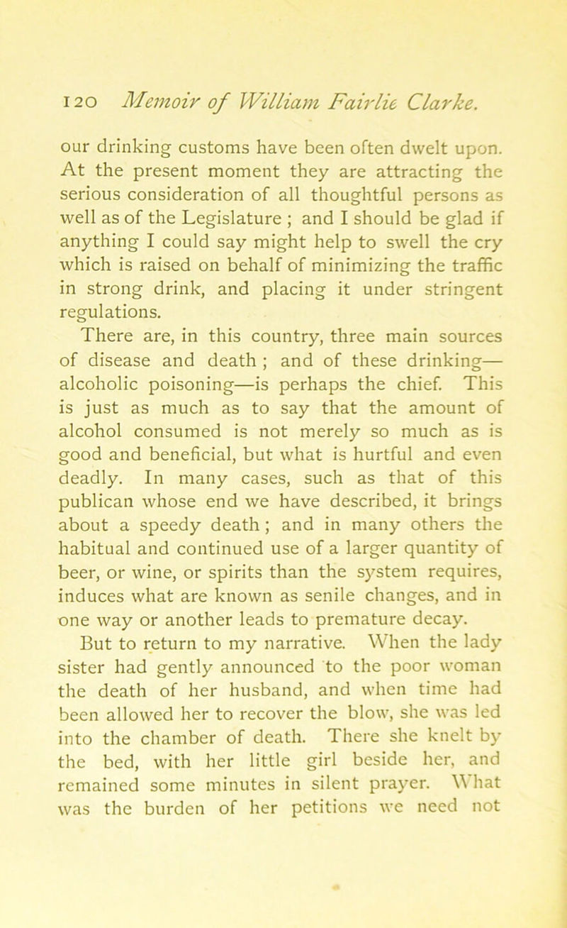 our drinking customs have been often dwelt upon. At the present moment they are attracting the serious consideration of all thoughtful persons as well as of the Legislature ; and I should be glad if anything I could say might help to swell the cry which is raised on behalf of minimizing the traffic in strong drink, and placing it under stringent regulations. There are, in this country, three main sources of disease and death ; and of these drinking— alcoholic poisoning—is perhaps the chief. This is just as much as to say that the amount of alcohol consumed is not merely so much as is good and beneficial, but what is hurtful and even deadly. In many cases, such as that of this publican whose end we have described, it brings about a speedy death; and in many others the habitual and continued use of a larger quantity of beer, or wine, or spirits than the system requires, induces what are known as senile changes, and in one way or another leads to premature decay. But to return to my narrative. When the lady sister had gently announced to the poor woman the death of her husband, and when time had been allowed her to recover the blow, she was led into the chamber of death. There she knelt by the bed, with her little girl beside her, and remained some minutes in silent prayer. \\ hat was the burden of her petitions we need not