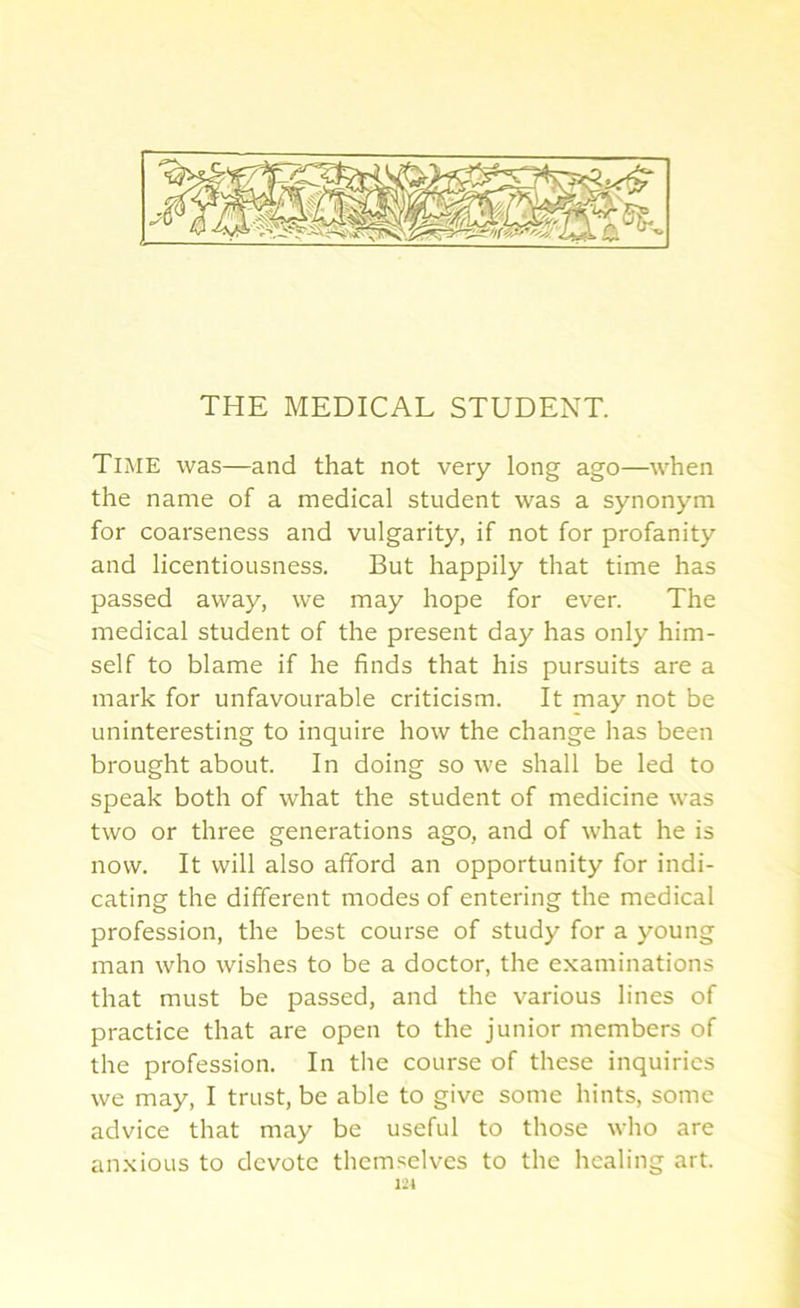 THE MEDICAL STUDENT. Time was—and that not very long ago—when the name of a medical student was a synonym for coarseness and vulgarity, if not for profanity and licentiousness. But happily that time has passed away, we may hope for ever. The medical student of the present day has only him- self to blame if he finds that his pursuits are a mark for unfavourable criticism. It may not be uninteresting to inquire how the change has been brought about. In doing so we shall be led to speak both of what the student of medicine was two or three generations ago, and of what he is now. It will also afford an opportunity for indi- cating the different modes of entering the medical profession, the best course of study for a young man who wishes to be a doctor, the examinations that must be passed, and the various lines of practice that are open to the junior members of the profession. In the course of these inquiries we may, I trust, be able to give some hints, some advice that may be useful to those who are anxious to devote themselves to the healing art. 121