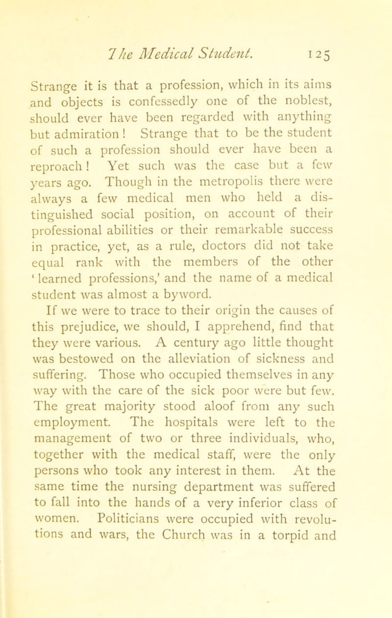 Strange it is that a profession, which in its aims and objects is confessedly one of the noblest, should ever have been regarded with anything but admiration ! Strange that to be the student of such a profession should ever have been a reproach! Yet such was the case but a few years ago. Though in the metropolis there were always a few medical men who held a dis- tinguished social position, on account of their professional abilities or their remarkable success in practice, yet, as a rule, doctors did not take equal rank with the members of the other ‘ learned professions,’ and the name of a medical student was almost a byword. If we were to trace to their origin the causes of this prejudice, we should, I apprehend, find that they were various. A century ago little thought was bestowed on the alleviation of sickness and suffering. Those who occupied themselves in any way with the care of the sick poor were but few. The great majority stood aloof from any such employment. The hospitals were left to the management of two or three individuals, who, together with the medical staff, were the only persons who took any interest in them. At the same time the nursing department was suffered to fall into the hands of a very inferior class of women. Politicians were occupied with revolu- tions and wars, the Church was in a torpid and