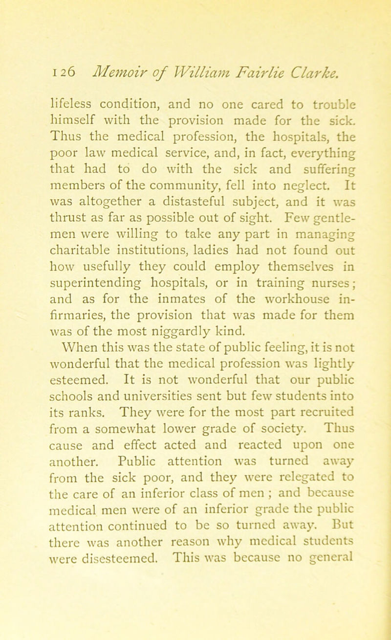 lifeless condition, and no one cared to trouble himself with the provision made for the sick. Thus the medical profession, the hospitals, the poor law medical service, and, in fact, everything that had to do with the sick and suffering members of the community, fell into neglect. It was altogether a distasteful subject, and it was thrust as far as possible out of sight. Few gentle- men were willing to take any part in managing charitable institutions, ladies had not found out how usefully they could employ themselves in superintending hospitals, or in training nurses; and as for the inmates of the workhouse in- firmaries, the provision that was made for them was of the most niggardly kind. When this was the state of public feeling, it is not wonderful that the medical profession was lightly esteemed. It is not wonderful that our public schools and universities sent but few students into its ranks. They were for the most part recruited from a somewhat lower grade of society. Thus cause and effect acted and reacted upon one another. Public attention was turned away from the sick poor, and they were relegated to the care of an inferior class of men ; and because medical men were of an inferior grade the public attention continued to be so turned away. But there was another reason why medical students were discsteemed. This was because no general