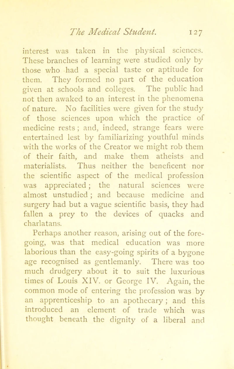interest was taken in the physical sciences. These branches of learning were studied only by those who had a special taste or aptitude for them. They formed no part of the education given at schools and colleges. The public had not then awaked to an interest in the phenomena of nature. No facilities were given for the study of those sciences upon which the practice of medicine rests ; and, indeed, strange fears were entertained lest by familiarizing youthful minds with the works of the Creator we might rob them of their faith, and make them atheists and materialists. Thus neither the beneficent nor the scientific aspect of the medical profession was appreciated; the natural sciences were almost unstudied ; and because medicine and surgery had but a vague scientific basis, they had fallen a prey to the devices of quacks and charlatans. Perhaps another reason, arising out of the fore- going, was that medical education was more laborious than the easy-going spirits of a bygone age recognised as gentlemanly. There was too much drudgery about it to suit the luxurious times of Louis XIV. or George IV. Again, the common mode of entering the profession was by an apprenticeship to an apothecary; and this introduced an element of trade which was thought beneath the dignity of a liberal and