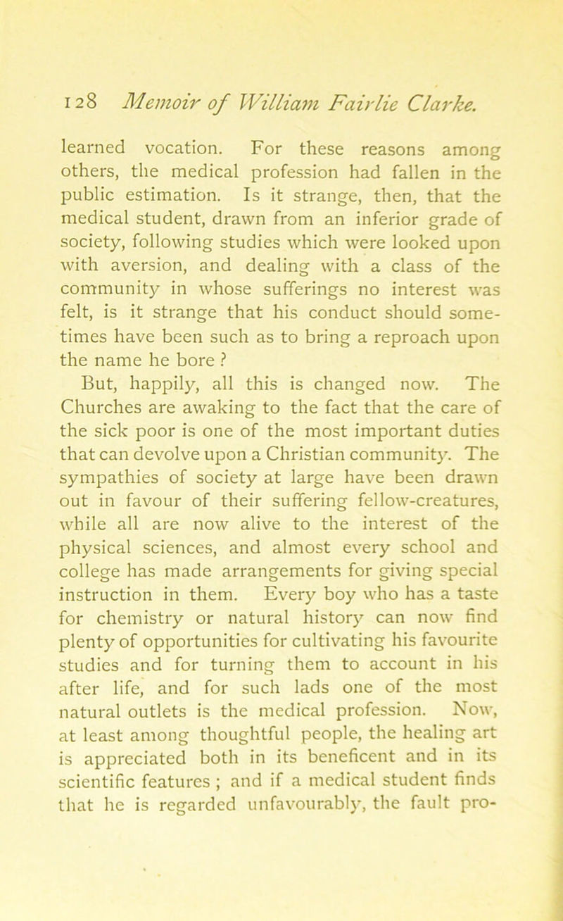 learned vocation. For these reasons among others, the medical profession had fallen in the public estimation. Is it strange, then, that the medical student, drawn from an inferior grade of society, following studies which were looked upon with aversion, and dealing with a class of the community in whose sufferings no interest was felt, is it strange that his conduct should some- times have been such as to bring a reproach upon the name he bore ? But, happily, all this is changed now. The Churches are awaking to the fact that the care of the sick poor is one of the most important duties that can devolve upon a Christian community. The sympathies of society at large have been drawn out in favour of their suffering fellow-creatures, while all are now alive to the interest of the physical sciences, and almost every school and college has made arrangements for giving special instruction in them. Every boy who has a taste for chemistry or natural history can now find plenty of opportunities for cultivating his favourite studies and for turning them to account in his after life, and for such lads one of the most natural outlets is the medical profession. Now, at least among thoughtful people, the healing art is appreciated both in its beneficent and in its scientific features ; and if a medical student finds that he is regarded unfavourably, the fault pro-