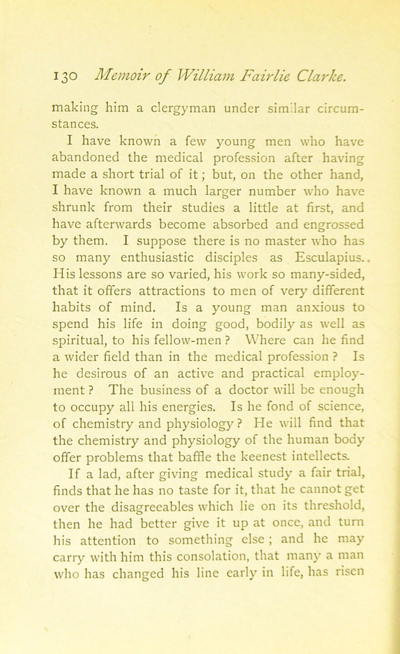 making him a clergyman under similar circum- stances. I have known a few young men who have abandoned the medical profession after having made a short trial of it; but, on the other hand, I have known a much larger number who have shrunk from their studies a little at first, and have afterwards become absorbed and engrossed by them. I suppose there is no master who has so many enthusiastic disciples as Esculapius.. His lessons are so varied, his work so many-sided, that it offers attractions to men of very different habits of mind. Is a young man anxious to spend his life in doing good, bodily as well as spiritual, to his fellow-men ? Where can he find a wider field than in the medical profession ? Is he desirous of an active and practical employ- ment ? The business of a doctor will be enough to occupy all his energies. Is he fond of science, of chemistry and physiology ? He will find that the chemistry and physiology of the human body offer problems that baffle the keenest intellects. If a lad, after giving medical study a fair trial, finds that he has no taste for it, that he cannot get over the disagreeables which lie on its threshold, then he had better give it up at once, and turn his attention to something else; and he may carry with him this consolation, that many a man who has changed his line early in life, has risen