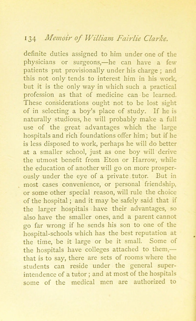 definite duties assigned to him under one of the physicians or surgeons,—he can have a few patients put provisionally under his charge ; and this not only tends to interest him in his work, but it is the only way in which such a practical profession as that of medicine can be learned. These considerations ought not to be lost sight of in selecting a boy’s place of study. If he is naturally studious, he will probably make a full use of the great advantages which the large hospitals and rich foundations offer him; but if he is less disposed to work, perhaps he will do better at a smaller school, just as one boy will derive the utmost benefit from Eton or Harrow, while the education of another will go on more prosper- ously under the eye of a private tutor. But in most cases convenience, or personal friendship, or some other special reason, will rule the choice of the hospital; and it may be safely said that if the larger hospitals have their advantages, so also have the smaller ones, and a parent cannot go far wrong if he sends his son to one of the hospital-schools which has the best reputation at the time, be it large or be it small. Some of the hospitals have colleges attached to them,— that is to say, there are sets of rooms where the students can reside under the general super- intendence of a tutor ; and at most of the hospitals some of the medical men are authorized to