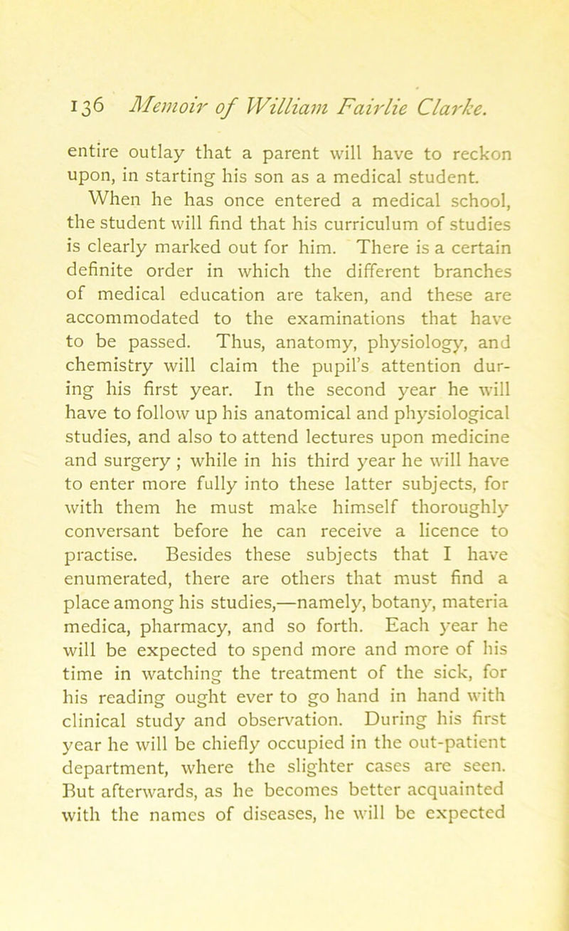 entire outlay that a parent will have to reckon upon, in starting his son as a medical student. When he has once entered a medical school, the student will find that his curriculum of studies is clearly marked out for him. There is a certain definite order in which the different branches of medical education are taken, and these are accommodated to the examinations that have to be passed. Thus, anatomy, physiology, and chemistry will claim the pupil’s attention dur- ing his first year. In the second year he will have to follow up his anatomical and physiological studies, and also to attend lectures upon medicine and surgery ; while in his third year he will have to enter more fully into these latter subjects, for with them he must make himself thoroughly conversant before he can receive a licence to practise. Besides these subjects that I have enumerated, there are others that must find a place among his studies,—namely, botany, materia medica, pharmacy, and so forth. Each year he will be expected to spend more and more of his time in watching the treatment of the sick, for his reading ought ever to go hand in hand with clinical study and observation. During his first year he will be chiefly occupied in the out-patient department, where the slighter cases are seen. But afterwards, as he becomes better acquainted with the names of diseases, he will be expected
