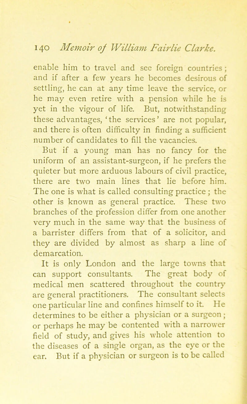 enable him to travel and see foreign countries ; and if after a few years he becomes desirous of settling, he can at any time leave the service, or he may even retire with a pension while he is yet in the vigour of life. But, notwithstanding these advantages, ‘the services’ are not popular, and there is often difficulty in finding a sufficient number of candidates to fill the vacancies. But if a young man has no fancy for the uniform of an assistant-surgeon, if he prefers the quieter but more arduous labours of civil practice, there are two main lines that lie before him. The one is what is called consulting practice ; the other is known as general practice. These two branches of the profession differ from one another very much in the same way that the business of a barrister differs from that of a solicitor, and they are divided by almost as sharp a line of demarcation. It is only London and the large towns that can support consultants. The great body of medical men scattered throughout the country- are general practitioners. The consultant selects one particular line and confines himself to it. He determines to be either a physician or a surgeon ; or perhaps he may be contented with a narrower field of study, and gives his whole attention to the diseases of a single organ, as the eye or the ear. But if a physician or surgeon is to be called
