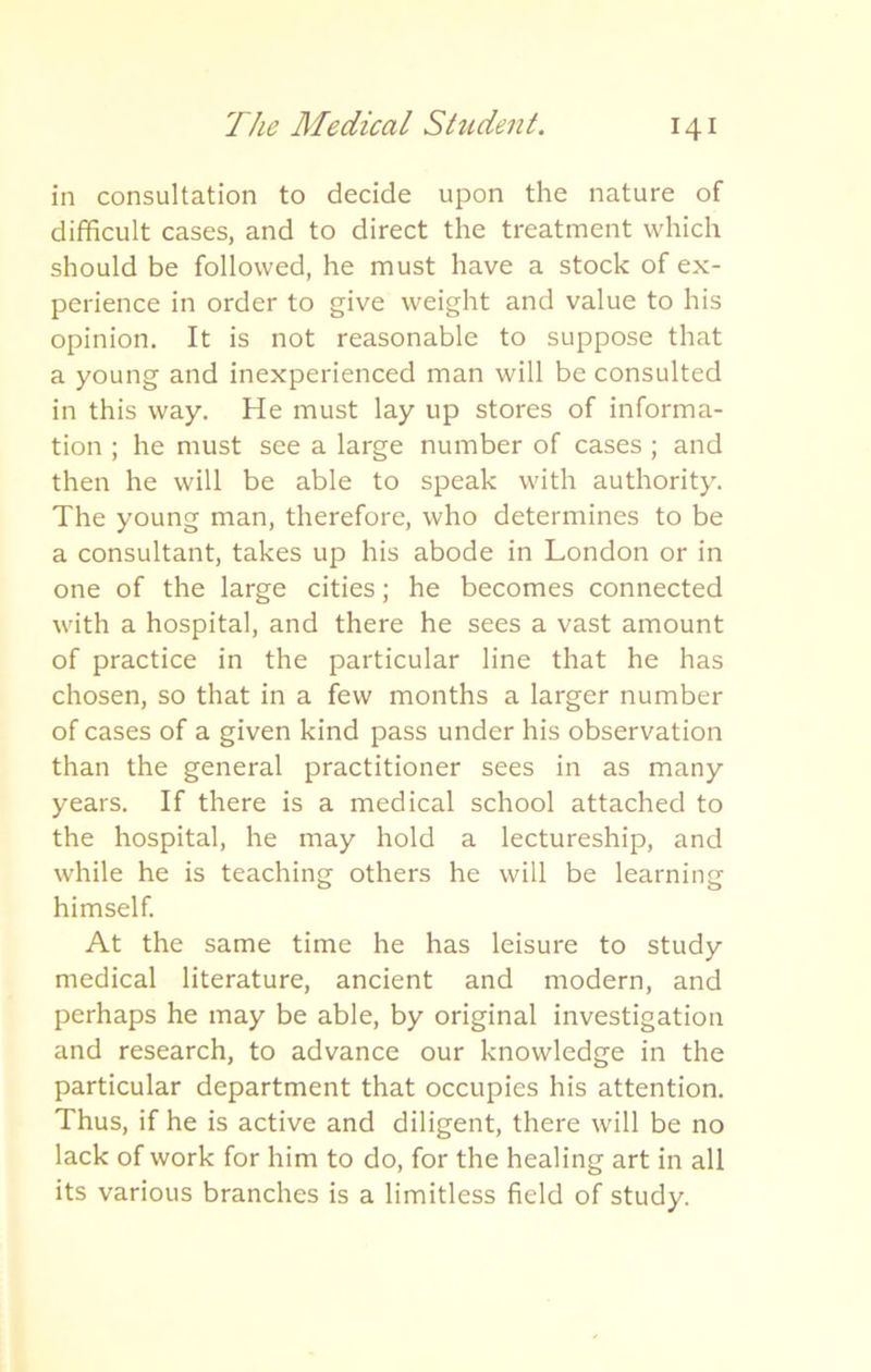in consultation to decide upon the nature of difficult cases, and to direct the treatment which should be followed, he must have a stock of ex- perience in order to give weight and value to his opinion. It is not reasonable to suppose that a young and inexperienced man will be consulted in this way. He must lay up stores of informa- tion ; he must see a large number of cases ; and then he will be able to speak with authority. The young man, therefore, who determines to be a consultant, takes up his abode in London or in one of the large cities; he becomes connected with a hospital, and there he sees a vast amount of practice in the particular line that he has chosen, so that in a few months a larger number of cases of a given kind pass under his observation than the general practitioner sees in as many years. If there is a medical school attached to the hospital, he may hold a lectureship, and while he is teaching others he will be learning himself. At the same time he has leisure to study medical literature, ancient and modern, and perhaps he may be able, by original investigation and research, to advance our knowledge in the particular department that occupies his attention. Thus, if he is active and diligent, there will be no lack of work for him to do, for the healing art in all its various branches is a limitless field of study.