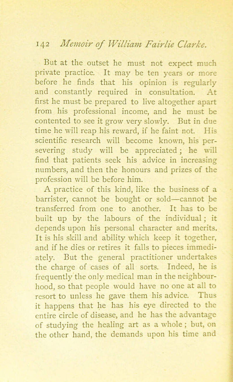 But at the outset he must not expect much private practice. It may be ten years or more before he finds that his opinion is regularly and constantly required in consultation. At first he must be prepared to live altogether apart from his professional income, and he must be contented to see it grow very slowly. But in due time he will reap his reward, if he faint not. His scientific research will become known, his per- severing study will be appreciated ; he will find that patients seek his advice in increasing numbers, and then the honours and prizes of the profession will be before him. A practice of this kind, like the business of a barrister, cannot be bought or sold—cannot be transferred from one to another. It has to be built up by the labours of the individual; it depends upon his personal character and merits. It is his skill and ability which keep it together, and if he dies or retires it falls to pieces immedi- ately. But the general practitioner undertakes the charge of cases of all sorts. Indeed, he is frequently the only medical man in the neighbour- hood, so that people would have no one at all to resort to unless he gave them his advice. Thus it happens that lie has his eye directed to the entire circle of disease, and he has the advantage of studying the healing art as a whole ; but, on the other hand, the demands upon his time and