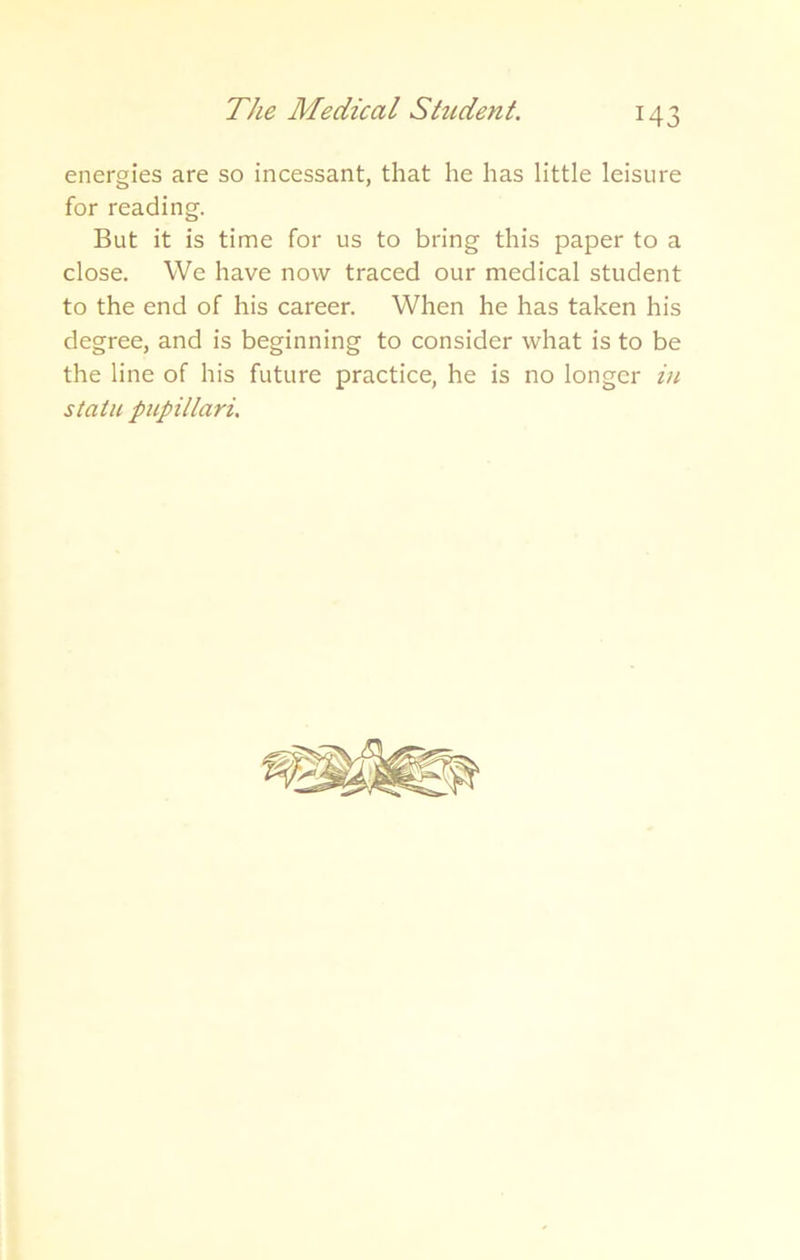 energies are so incessant, that he has little leisure for reading. But it is time for us to bring this paper to a close. We have now traced our medical student to the end of his career. When he has taken his degree, and is beginning to consider what is to be the line of his future practice, he is no longer in statu pupillari.