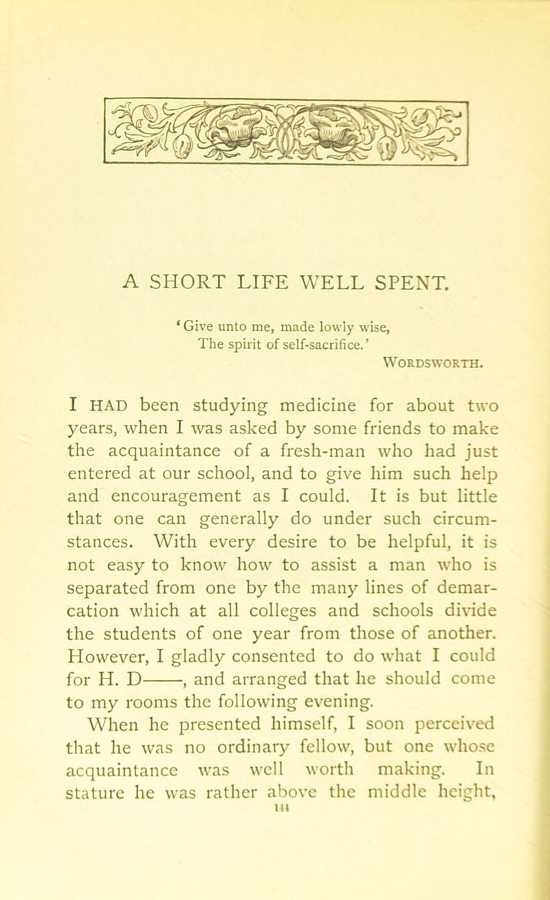 A SHORT LIFE WELL SPENT. ‘ Give unto me, made lowly wise, The spirit of self-sacrifice. ’ Wordsworth. I HAD been studying medicine for about two years, when I was asked by some friends to make the acquaintance of a fresh-man who had just entered at our school, and to give him such help and encouragement as I could. It is but little that one can generally do under such circum- stances. With every desire to be helpful, it is not easy to know how to assist a man who is separated from one by the many lines of demar- cation which at all colleges and schools divide the students of one year from those of another. However, I gladly consented to do what I could for H. D , and arranged that he should come to my rooms the following evening. When he presented himself, I soon perceived that he was no ordinary fellow, but one whose acquaintance was well worth making. In stature he was rather above the middle height, IU