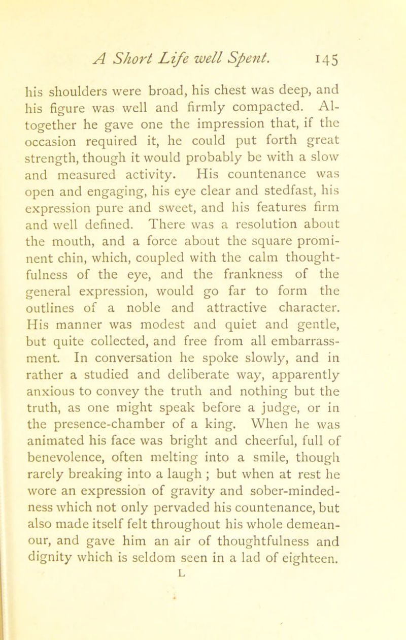 his shoulders were broad, his chest was deep, and his figure was well and firmly compacted. Al- together he gave one the impression that, if the occasion required it, he could put forth great strength, though it would probably be with a slow and measured activity. His countenance was open and engaging, his eye clear and stedfast, his expression pure and sweet, and his features firm and well defined. There was a resolution about the mouth, and a force about the square promi- nent chin, which, coupled with the calm thought- fulness of the eye, and the frankness of the general expression, would go far to form the outlines of a noble and attractive character. His manner was modest and quiet and gentle, but quite collected, and free from all embarrass- ment. In conversation he spoke slowly, and in rather a studied and deliberate way, apparently anxious to convey the truth and nothing but the truth, as one might speak before a judge, or in the presence-chamber of a king. When he was animated his face was bright and cheerful, full of benevolence, often melting into a smile, though rarely breaking into a laugh ; but when at rest he wore an expression of gravity and sober-minded- ness which not only pervaded his countenance, but also made itself felt throughout his whole demean- our, and gave him an air of thoughtfulness and dignity which is seldom seen in a lad of eighteen. L