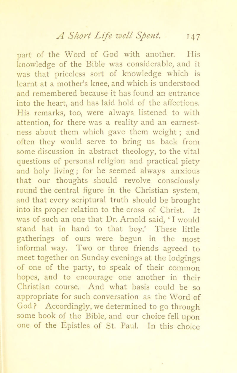 part of the Word of God with another. His knowledge of the Bible was considerable, and it was that priceless sort of knowledge which is learnt at a mother’s knee, and which is understood and remembered because it has found an entrance into the heart, and has laid hold of the affections. His remarks, too, were always listened to with attention, for there was a reality and an earnest- ness about them which gave them weight; and often they would serve to bring us back from some discussion in abstract theology, to the vital questions of personal religion and practical piety and holy living; for he seemed always anxious that our thoughts should revolve consciously round the central figure in the Christian system, and that every scriptural truth should be brought into its proper relation to the cross of Christ. It was of such an one that Dr. Arnold said, ‘ I would stand hat in hand to that boy.’ These little gatherings of ours were begun in the most informal way. Two or three friends agreed to meet together on Sunday evenings at the lodgings of one of the party, to speak of their common hopes, and to encourage one another in their Christian course. And what basis could be so appropriate for such conversation as the Word of God ? Accordingly, we determined to go through some book of the Bible, and our choice fell upon one of the Epistles of St. Paul. In this choice
