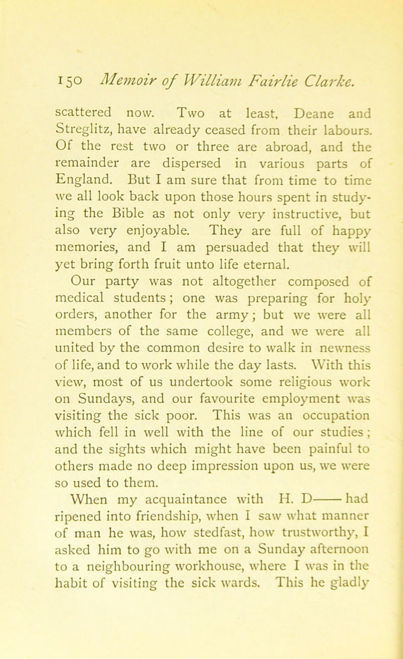 scattered now. Two at least, Deane and Streglitz, have already ceased from their labours. Of the rest two or three are abroad, and the remainder are dispersed in various parts of England. But I am sure that from time to time we all look back upon those hours spent in study- ing the Bible as not only very instructive, but also very enjoyable. They are full of happy memories, and I am persuaded that they will yet bring forth fruit unto life eternal. Our party was not altogether composed of medical students; one was preparing for holy orders, another for the army; but we were all members of the same college, and we were all united by the common desire to walk in newness of life, and to work while the day lasts. With this view, most of us undertook some religious work on Sundays, and our favourite employment was visiting the sick poor. This was an occupation which fell in well with the line of our studies ; and the sights which might have been painful to others made no deep impression upon us, we were so used to them. When my acquaintance with H. D had ripened into friendship, when I saw what manner of man he was, how stedfast, how trustworthy, I asked him to go with me on a Sunday afternoon to a neighbouring workhouse, where I was in the habit of visiting the sick wards. This he gladly