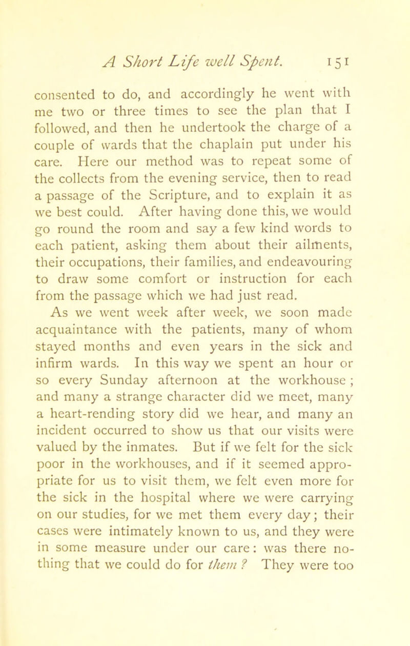 consented to do, and accordingly he went with me two or three times to see the plan that I followed, and then he undertook the charge of a couple of wards that the chaplain put under his care. Here our method was to repeat some of the collects from the evening service, then to read a passage of the Scripture, and to explain it as we best could. After having done this, we would go round the room and say a few kind words to each patient, asking them about their ailments, their occupations, their families, and endeavouring to draw some comfort or instruction for each from the passage which we had just read. As we went week after week, we soon made acquaintance with the patients, many of whom stayed months and even years in the sick and infirm wards. In this way we spent an hour or so every Sunday afternoon at the workhouse; and many a strange character did we meet, many a heart-rending story did we hear, and many an incident occurred to show us that our visits were valued by the inmates. But if we felt for the sick poor in the workhouses, and if it seemed appro- priate for us to visit them, we felt even more for the sick in the hospital where we were carrying on our studies, for we met them every day; their cases were intimately known to us, and they were in some measure under our care: was there no- thing that we could do for them ? They were too