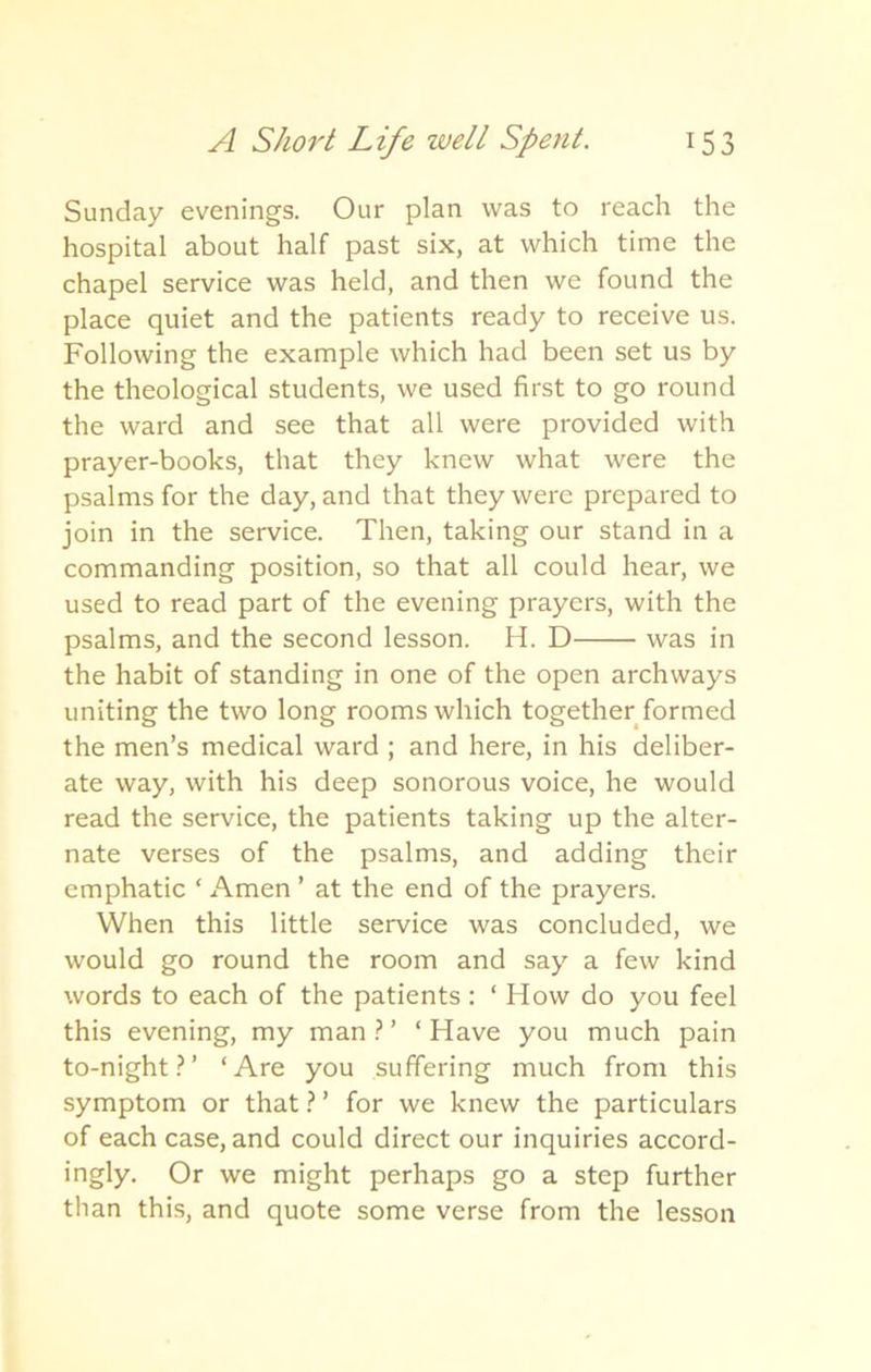 Sunday evenings. Our plan was to reach the hospital about half past six, at which time the chapel service was held, and then we found the place quiet and the patients ready to receive us. Following the example which had been set us by the theological students, we used first to go round the ward and see that all were provided with prayer-books, that they knew what were the psalms for the day, and that they were prepared to join in the service. Then, taking our stand in a commanding position, so that all could hear, we used to read part of the evening prayers, with the psalms, and the second lesson. H. D was in the habit of standing in one of the open archways uniting the two long rooms which together formed the men’s medical ward ; and here, in his deliber- ate way, with his deep sonorous voice, he would read the service, the patients taking up the alter- nate verses of the psalms, and adding their emphatic ‘ Amen ’ at the end of the prayers. When this little service was concluded, we would go round the room and say a few kind words to each of the patients : ‘ How do you feel this evening, my man?’ ‘Have you much pain to-night?’ ‘Are you suffering much from this symptom or that ? ’ for we knew the particulars of each case, and could direct our inquiries accord- ingly. Or we might perhaps go a step further than this, and quote some verse from the lesson