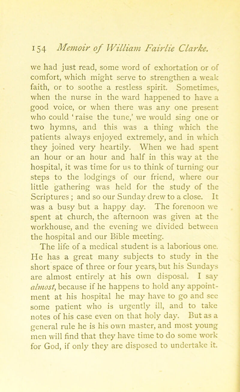we had just read, some word of exhortation or of comfort, which might serve to strengthen a weak faith, or to soothe a restless spirit. Sometimes, when the nurse in the ward happened to have a good voice, or when there was any one present who could ‘raise the tune,’ we would sing one or two hymns, and this was a thing which the patients always enjoyed extremely, and in which they joined very heartily. When we had spent an hour or an hour and half in this way at the hospital, it was time for us to think of turning our steps to the lodgings of our friend, where our little gathering was held for the study of the Scriptures ; and so our Sunday drew to a close. It was a busy but a happy day. The forenoon we spent at church, the afternoon was given at the workhouse, and the evening we divided between the hospital and our Bible meeting. The life of a medical student is a laborious one. He has a great many subjects to study in the short space of three or four years, but his Sundays are almost entirely at his own disposal. I say almost, because if he happens to hold any appoint- ment at his hospital he may have to go and see some patient who is urgently ill, and to take notes of his case even on that holy day. But as a general rule he is his own master, and most young men will find that they have time to do some work for God, if only they are disposed to undertake it.