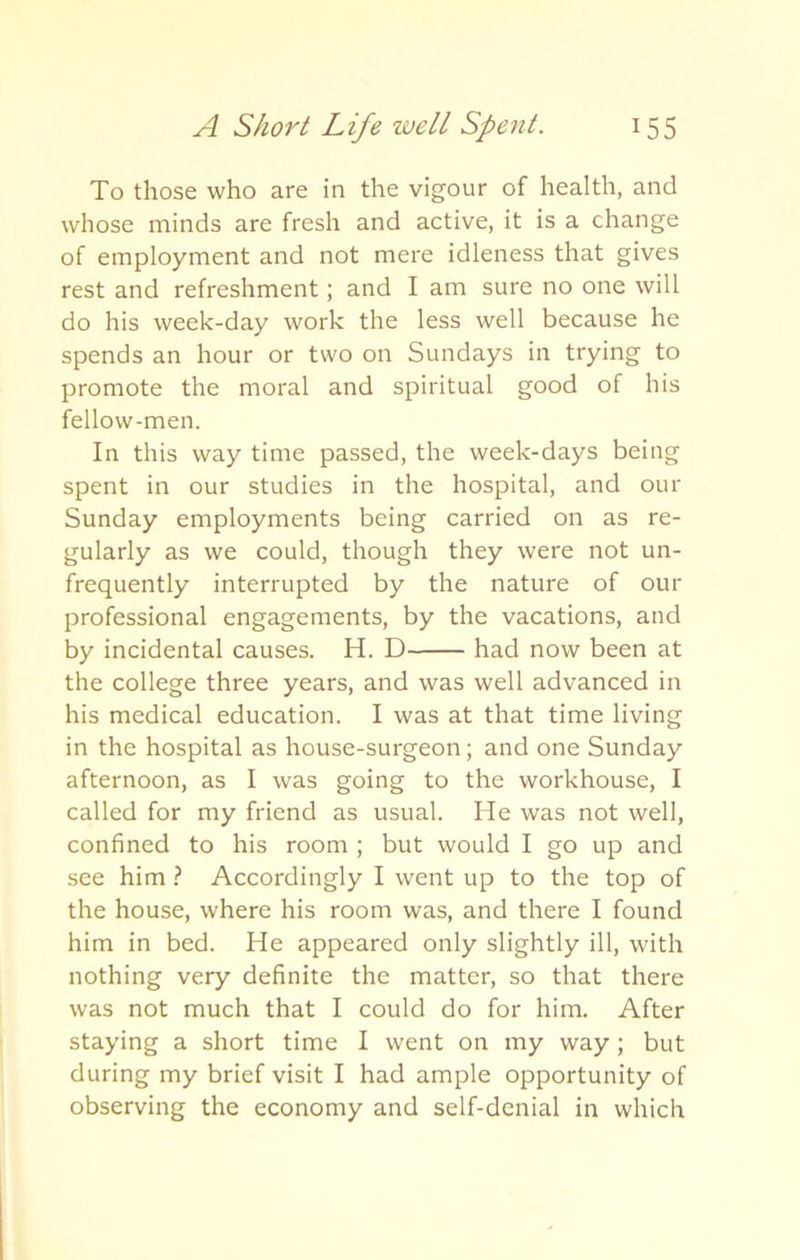 To those who are in the vigour of health, and whose minds are fresh and active, it is a change of employment and not mere idleness that gives rest and refreshment; and I am sure no one will do his week-day work the less well because he spends an hour or two on Sundays in trying to promote the moral and spiritual good of his fellow-men. In this way time passed, the week-days being spent in our studies in the hospital, and our Sunday employments being carried on as re- gularly as we could, though they were not un- frequently interrupted by the nature of our professional engagements, by the vacations, and by incidental causes. H. D had now been at the college three years, and was well advanced in his medical education. I was at that time living in the hospital as house-surgeon; and one Sunday afternoon, as I was going to the workhouse, I called for my friend as usual. He was not well, confined to his room ; but would I go up and see him ? Accordingly I went up to the top of the house, where his room was, and there I found him in bed. He appeared only slightly ill, with nothing very definite the matter, so that there was not much that I could do for him. After staying a short time I went on my way; but during my brief visit I had ample opportunity of observing the economy and self-denial in which