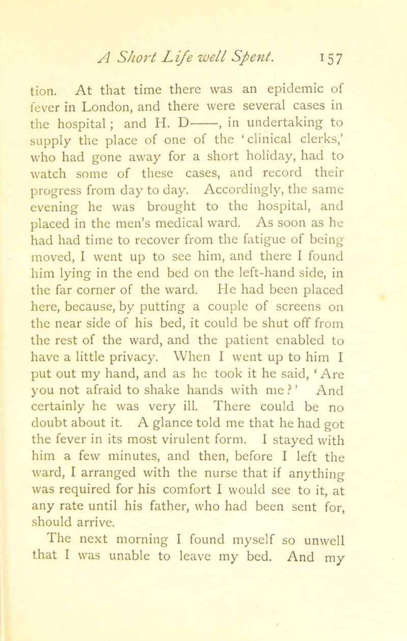 tion. At that time there was an epidemic of fever in London, and there were several cases in the hospital ; and H. D , in undertaking to supply the place of one of the ‘clinical clerks,’ who had gone away for a short holiday, had to watch some of these cases, and record their progress from day to day. Accordingly, the same evening he was brought to the hospital, and placed in the men’s medical ward. As soon as he had had time to recover from the fatigue of being moved, I went up to see him, and there I found him lying in the end bed on the left-hand side, in the far corner of the ward. He had been placed here, because, by putting a couple of screens on the near side of his bed, it could be shut off from the rest of the ward, and the patient enabled to have a little privacy. When I went up to him I put out my hand, and as he took it he said, ‘ Are you not afraid to shake hands with me ? ’ And certainly he was very ill. There could be no doubt about it. A glance told me that he had got the fever in its most virulent form. I stayed with him a few minutes, and then, before I left the ward, I arranged with the nurse that if anything was required for his comfort I would see to it, at any rate until his father, who had been sent for, should arrive. The next morning I found myself so unwell that I was unable to leave my bed. And my