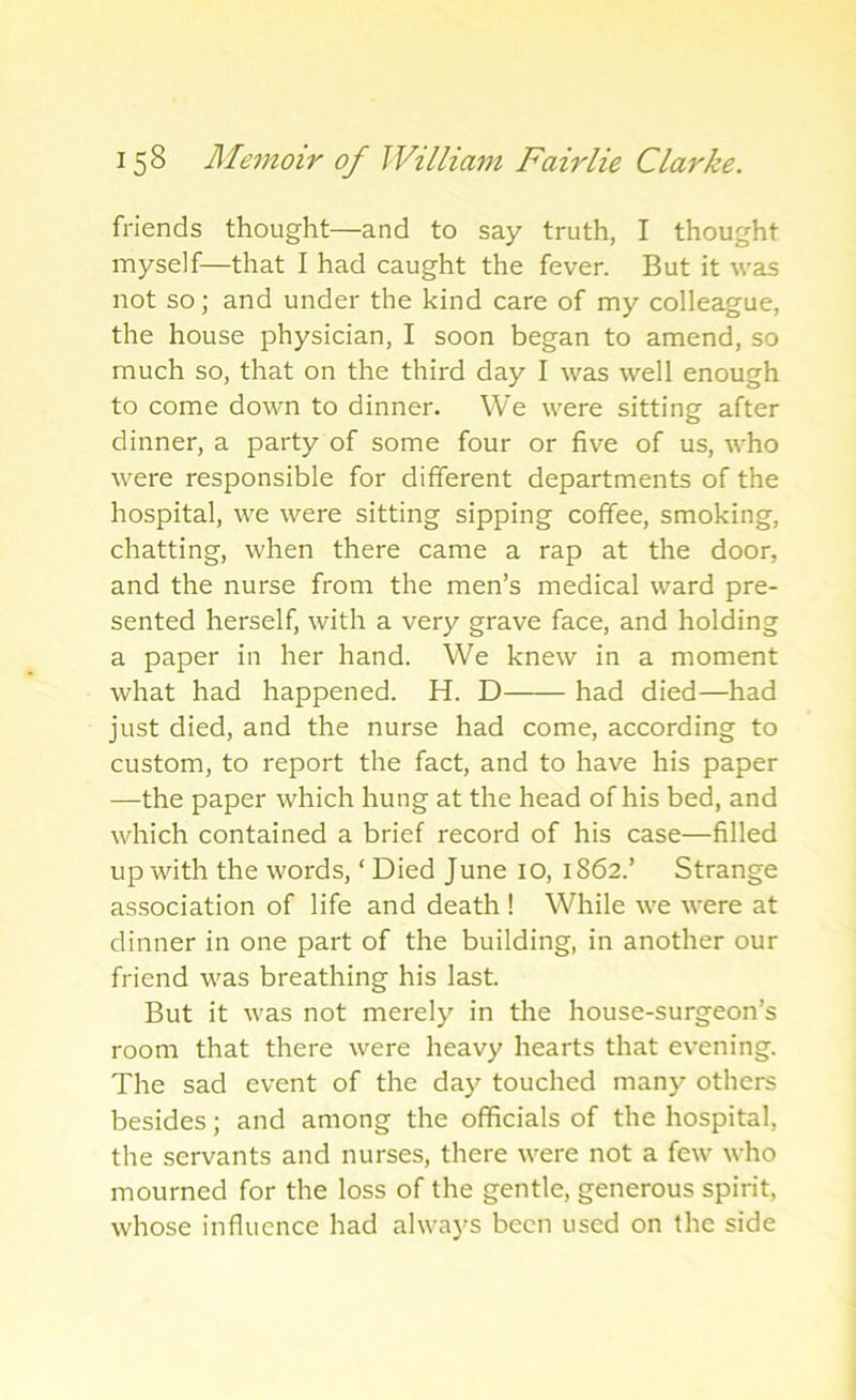 friends thought—and to say truth, I thought myself—that I had caught the fever. But it was not so; and under the kind care of my colleague, the house physician, I soon began to amend, so much so, that on the third day I was well enough to come down to dinner. We were sitting after dinner, a party of some four or five of us, who were responsible for different departments of the hospital, we were sitting sipping coffee, smoking, chatting, when there came a rap at the door, and the nurse from the men’s medical ward pre- sented herself, with a very grave face, and holding a paper in her hand. We knew in a moment what had happened. H. D had died—had just died, and the nurse had come, according to custom, to report the fact, and to have his paper —the paper which hung at the head of his bed, and which contained a brief record of his case—filled up with the words, ‘ Died June 10, 1862.’ Strange association of life and death ! While we were at dinner in one part of the building, in another our friend was breathing his last. But it was not merely in the house-surgeon’s room that there were heavy hearts that evening. The sad event of the day touched many others besides; and among the officials of the hospital, the servants and nurses, there were not a few who mourned for the loss of the gentle, generous spirit, whose influence had always been used on the side