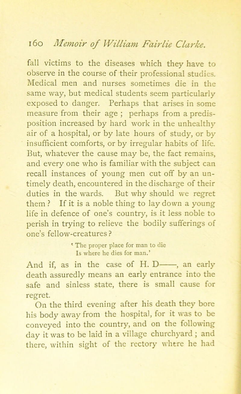 fall victims to the diseases which they have to observe in the course of their professional studies. Medical men and nurses sometimes die in the same way, but medical students seem particularly exposed to danger. Perhaps that arises in some measure from their age ; perhaps from a predis- position increased by hard work in the unhealthy air of a hospital, or by late hours of study, or by insufficient comforts, or by irregular habits of life. But, whatever the cause may be, the fact remains, and every one who is familiar with the subject can recall instances of young men cut off by an un- timely death, encountered in the discharge of their duties in the wards. But why should we regret them ? If it is a noble thing to lay down a young life in defence of one’s country, is it less noble to perish in trying to relieve the bodily sufferings of one’s fellow-creatures ? ' The proper place for man to die Is where he dies for man.’ And if, as in the case of H. D , an early death assuredly means an early entrance into the safe and sinless state, there is small cause for regret. On the third evening after his death they bore his body away from the hospital, for it was to be conveyed into the country, and on the following day it was to be laid in a village churchyard ; and there, within sight of the rectory where he had