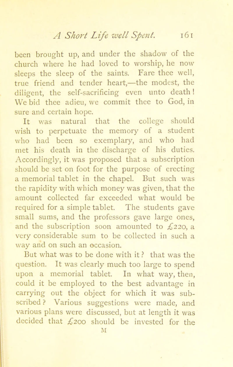 been brought up, and under the shadow of the church where he had loved to worship, he now sleeps the sleep of the saints. Fare thee well, true friend and tender heart,—the modest, the diligent, the self-sacrificing even unto death! We bid thee adieu, we commit thee to God, in sure and certain hope. It was natural that the college should wish to perpetuate the memory of a student who had been so exemplary, and who had met his death in the discharge of his duties. Accordingly, it was proposed that a subscription should be set on foot for the purpose of erecting a memorial tablet in the chapel. But such was the rapidity with which money was given, that the amount collected far exceeded what would be required for a simple tablet. The students gave small sums, and the professors gave large ones, and the subscription soon amounted to £220, a very considerable sum to be collected in such a way and on such an occasion. But what was to be done with it ? that was the question. It was clearly much too large to spend upon a memorial tablet. In what way, then, could it be employed to the best advantage in carrying out the object for which it was sub- scribed ? Various suggestions were made, and various plans were discussed, but at length it was decided that £200 should be invested for the M