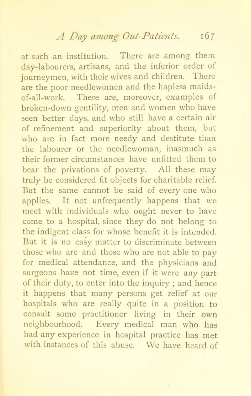 at such an institution. There are among them day-labourers, artisans, and the inferior order of journeymen, with their wives and children. There are the poor needlewomen and the hapless maids- of-all-work. There are, moreover, examples of broken-down gentility, men and women who have seen better days, and who still have a certain air of refinement and superiority about them, but who are in fact more needy and destitute than the labourer or the needlewoman, inasmuch as their former circumstances have unfitted them to bear the privations of poverty. All these may truly be considered fit objects for charitable relief. But the same cannot be said of every one who applies. It not unfrequently happens that we meet with individuals who ought never to have come to a hospital, since they do not belong to the indigent class for whose benefit it is intended. But it is no easy matter to discriminate between those who are and those who are not able to pay for medical attendance, and the physicians and surgeons have not time, even if it were any part of their duty, to enter into the inquiry ; and hence it happens that many persons get relief at our hospitals who are really quite in a position to consult some practitioner living in their own neighbourhood. Every medical man who has had any experience in hospital practice has met with instances of this abuse. We have heard of