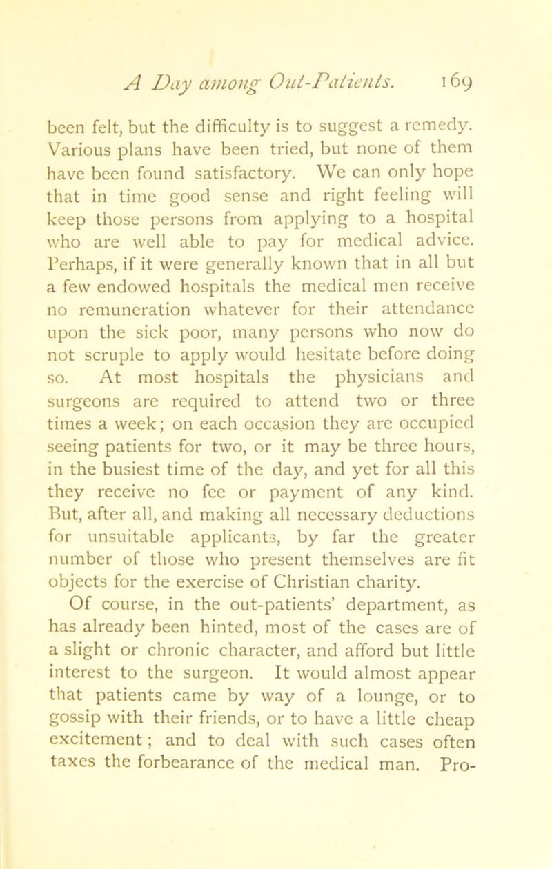 been felt, but the difficulty is to suggest a remedy. Various plans have been tried, but none of them have been found satisfactory. We can only hope that in time good sense and right feeling will keep those persons from applying to a hospital who are well able to pay for medical advice. Perhaps, if it were generally known that in all but a few endowed hospitals the medical men receive no remuneration whatever for their attendance upon the sick poor, many persons who now do not scruple to apply would hesitate before doing so. At most hospitals the physicians and surgeons are required to attend two or three times a week; on each occasion they are occupied seeing patients for two, or it may be three hours, in the busiest time of the day, and yet for all this they receive no fee or payment of any kind. But, after all, and making all necessary deductions for unsuitable applicants, by far the greater number of those who present themselves are fit objects for the exercise of Christian charity. Of course, in the out-patients’ department, as has already been hinted, most of the cases are of a slight or chronic character, and afford but little interest to the surgeon. It would almost appear that patients came by way of a lounge, or to gossip with their friends, or to have a little cheap excitement; and to deal with such cases often taxes the forbearance of the medical man. Pro-