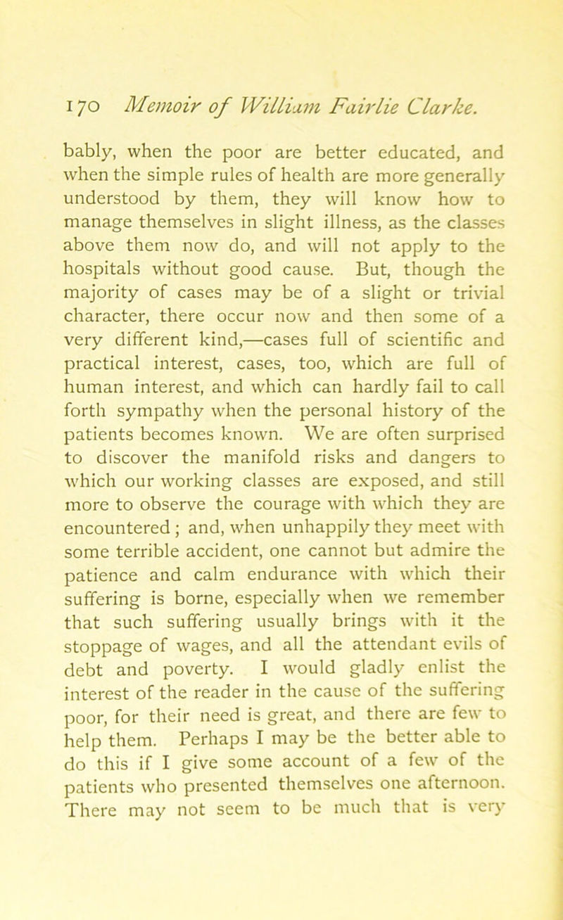 bably, when the poor are better educated, and when the simple rules of health are more generally understood by them, they will know how to manage themselves in slight illness, as the classes above them now do, and will not apply to the hospitals without good cause. But, though the majority of cases may be of a slight or trivial character, there occur now and then some of a very different kind,—cases full of scientific and practical interest, cases, too, which are full of human interest, and which can hardly fail to call forth sympathy when the personal history of the patients becomes known. We are often surprised to discover the manifold risks and dangers to which our working classes are exposed, and still more to observe the courage with which they are encountered ; and, when unhappily they meet with some terrible accident, one cannot but admire the patience and calm endurance with which their suffering is borne, especially when we remember that such suffering usually brings with it the stoppage of wages, and all the attendant evils of debt and poverty. I would gladly enlist the interest of the reader in the cause of the suffering poor, for their need is great, and there are few to help them. Perhaps I may be the better able to do this if I give some account of a few of the patients who presented themselves one afternoon. There may not seem to be much that is very