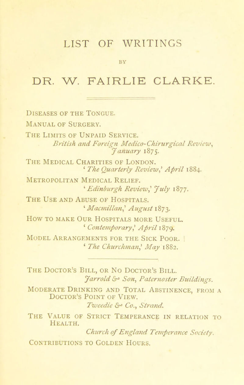 LIST OF WRITINGS BY DR. W. FAIRLIE CLARKE. Diseases of the Tongue. Manual of Surgery. The Limits of Unpaid Service. British and Foreign Medico-Chirurgical Review, January 1875. The Medical Charities of London. ‘ The Quarterly Review,’ April 1884. Metropolitan Medical Relief. ‘ Edinburgh Review,' July 1877. The Use and Abuse of Hospitals. ‘ Macmillan] August 1873. How to make Our Hospitals more Useful. ‘ Contemporary,’ April 1879. Model Arrangements for the Sick Poor. | ‘ The Churchman,’ May 1882. The Doctor’s Bill, or No Doctor’s Bill. Jarrold Soft, Paternoster Buildings. Moderate Drinking and Total Abstinence, from a Doctor’s Point of View. Tweedie &= Co., Strand. The Value of Strict Temperance in relation to Health. Church of England Temperance Society. Contributions to Golden Hours.