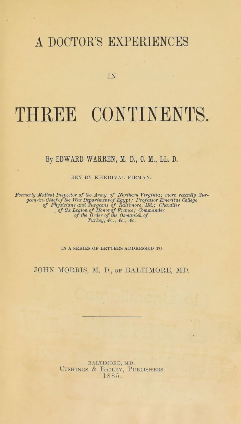 A DOCTOR'S EXPERIENCES IN THREE CONTINENTS. By EDWARD WARREN, M. D., C. M., LL. D. BEY BY KHEDIVAL FIRMAN. Formerly Medical Inspector of the Army of Northern Virginia; more recently Sur- geon-in- Chief of the War Department of Egypt; Prof essor Emeritus College of Physicians and Surgeons of Baltimore, Md.; Chevalier of the Legion of Honor of France; Commander of the Order of the Osmanieh of Turkey, cCc., dx., d;c. IN A SERIES OF LETTERS ADDRESSED TO JOHN MORRIS, M. D., of BALTIMORE, MD. BALTIMORE, MD. Cushings & Bailey, Publishers. 1885.