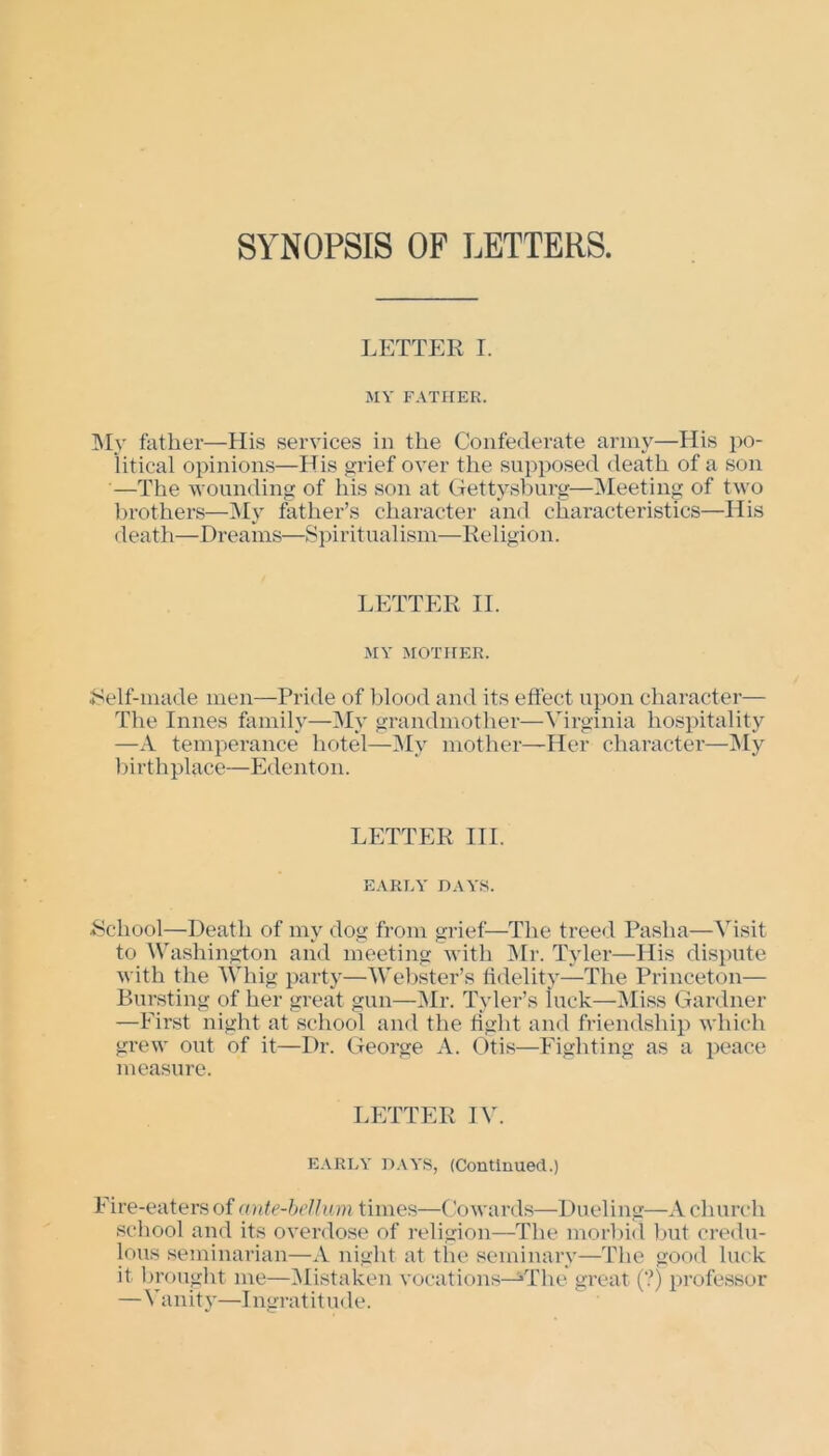 SYNOPSIS OP LETTERS. LETTER I. MY FATHER. My father—His services in the Confederate army—His po- litical opinions—His grief over the supposed death of a son —The wounding of his son at Gettysburg—Meeting of two brothers—My father’s character and characteristics—His death—Dreams—Spiritualism—Religion. LETTER II. MY MOTHER. •Self-made men—Pride of blood and its effect upon character— The Innes family—My grandmother—Virginia hospitality —A temperance hotel—My mother—Her character—My birthplace—Edenton. LETTER III. EARLY DAYS. School—Death of my dog from grief—The treed Pasha—Visit to Washington and meeting with Mr. Tyler—His dispute with the Whig party—Webster’s fidelity—The Princeton— Bursting of her great gun—Mr. Tyler’s luck—Miss Gardner —First night at school and the right and friendship which grew out of it—Dr. George A. Otis—Fighting as a peace measure. LETTER IV. EARLY DAYS, (Continued.) Fire-eatersof ante-bellum times—Cowards—Dueling—A church school and its overdose of religion—The morbid but credu- lous seminarian—A night at the seminary—The good luck it brought me—Mistaken vocations—^Tlie great (?) professor —Vanity—Ingratitude.