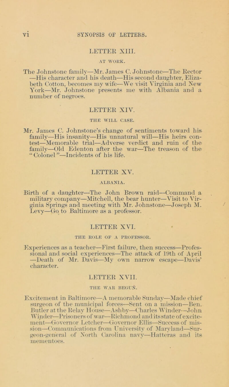 LETTER XIII. AT WORK. The Johnstone family—Mr. James C. Johnstone—The Rector —His character and his death—His second daughter, Eliza- beth Cotton, becomes my wife—We visit Virginia and New York—Mr. Johnstone presents me with Albania and a number of negroes. LETTER XIV. THE WILL CASE. Mr. James C. Johnstone’s change of sentiments toward his family—His insanity—His unnatural will—His heirs con- test—Memorable trial—Adverse verdict and ruin of the family—Old Edenton after the war—The treason of the “ Colonel ”—Incidents of his life. LETTER XV. ALBANIA. Birth of a daughter—The John Brown raid—Command a military company—Mitchell, the bear hunter—Visit to Vir- ginia Springs and meeting with Mr. Johnstone—Joseph M. Levy—Go to Baltimore as a professor. LETTER XVI. THE ROLE OF A PROFESSOR. Experiences as a teacher—First failure, then success—Profes- sional and social experiences—The attack of 19th of April —Death of Mr. Davis—My own narrow escape—Davis’ character. LETTER XVII. THE WAR BEGUlC Excitement in Baltimore—A memorable Sunday—Made chief surgeon of the municipal forces—Sent on a mission—Ben. Butler at the Relay House—Ashby—Charles Winder—John Winder—Prisoners of war—Richmond audits state of excite- ment—Governor Letcher—Governor Ellis—Success of mis- sion—Communications from University of Maryland—Sur- geon-general of North Carolina navy—Hatteras and its mementoes.