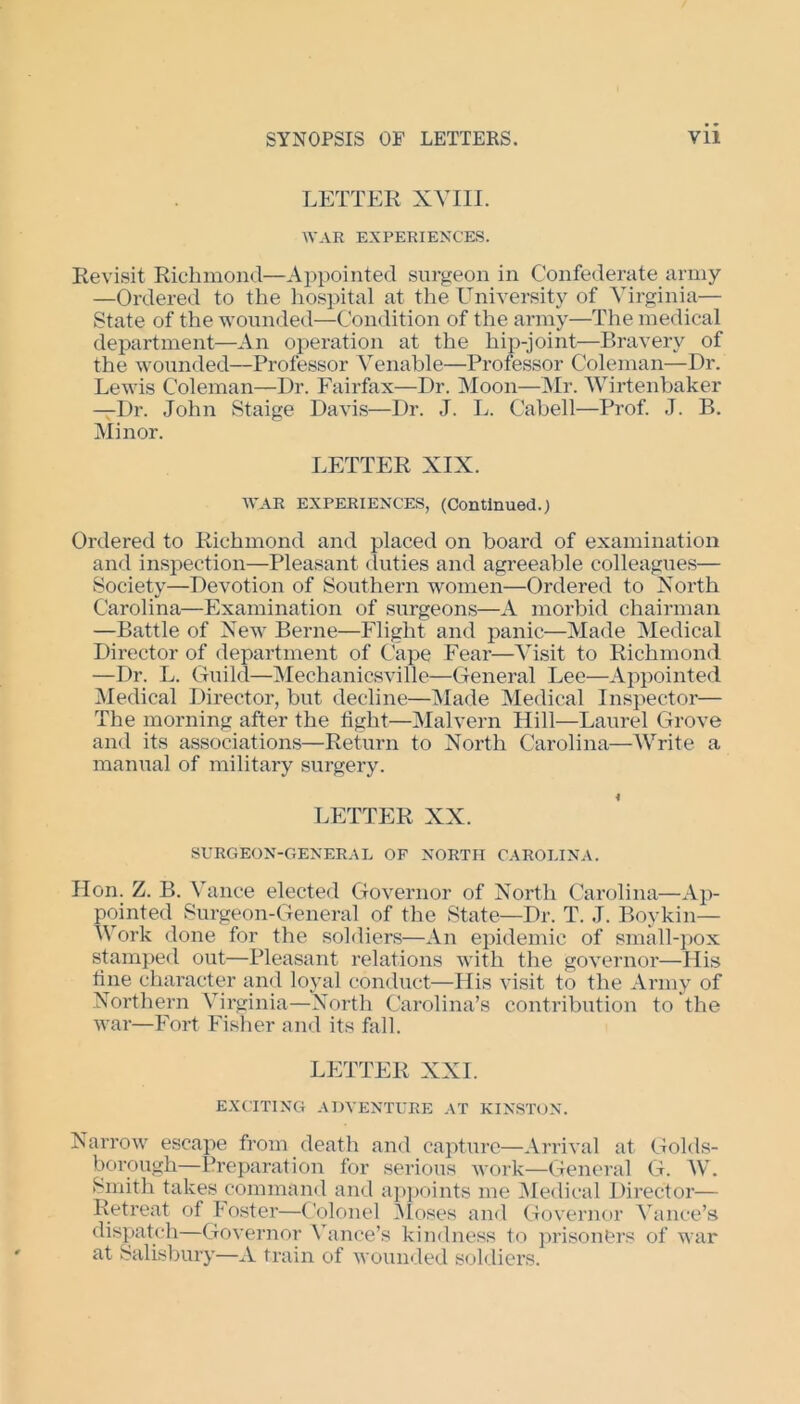 LETTER XVIII. WAR EXPERIENCES. Revisit Richmond—Appointed surgeon in Confederate army —Ordered to the hospital at the University of Virginia— State of the wounded—Condition of the army—The medical department—An operation at the hip-joint—Bravery of the wounded—Professor Venable—Professor Coleman—Dr. Lewis Coleman—Dr. Fairfax—Dr. Moon—Mr. Wirtenbaker —Dr. John Staige Davis—Dr. J. L. Cabell—Prof. J. B. Minor. LETTER XIX. WAR EXPERIENCES, (Continued.) Ordered to Richmond and placed on board of examination and inspection—Pleasant duties and agreeable colleagues— Society—Devotion of Southern women—Ordered to North Carolina—Examination of surgeons—A morbid chairman —Battle of New Berne—Flight and panic—Made Medical Director of department of Cape Fear—Visit to Richmond —Dr. L. Guild—Mechanicsville—General Lee—Appointed Medical Director, but decline—Made Medical Inspector— The morning after the light—Malvern Hill—Laurel Grove and its associations—Return to North Carolina—AVrite a manual of military surgery. LETTER XX. SURGEON-GENERAL OF NORTH CAROLINA. lion. Z. B. Vance elected Governor of North Carolina—Ap- pointed Surgeon-General of the State—Dr. T. J. Boykin— AA ork done for the soldiers—An epidemic of small-pox stamped out—Pleasant relations with the governor—His line character and loyal conduct—His visit to the Army of Northern ATrginia—North Carolina’s contribution to the war—Fort Fisher and its fall. LETTER XXI. EXCITING ADVENTURE AT KINSTON. Narrow escape from death and capture—Arrival at Golds- borough—Preparation for serious work—General G. AV. Smith takes command and appoints me Medical Director— Retreat of Foster—Colonel Moses and Governor Vance’s dispatch—Governor ATmce’s kindness to prisoners of war at Salisbury—A train of wounded soldiers.