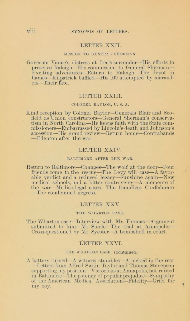 LETTER XXII. MISSION TO GENERAL SHERMAN. Governor Vance’s distress at Lee’s surrender—His efforts to preserve Raleigh—His commission to General Sherman- Exciting adventures—Return to Raleigh—The depot in flames—Kilpatrick baffled—His life attempted by maraud- ers—Their fate. LETTER XXIII. COLONEL BAYLOR, U. S. A. Kind reception by Colonel Baylor—Generals Blair and Sco- field as Union constructors—General Sherman’s conserva- tism in North Carolina—He keeps faith with the State com- missioners—Embarrassed by Lincoln’s death and Johnson’s accession—His grand review—Return home—Contrabands —Edenton after the war. LETTER XXIV. BALTIMORE AFTER THE WAR. Return to Baltimore—Changes—The wolf at the door—Eour friends come to the rescue—The Levy will case—A favor- able verdict and a reduced legacy—Sunshine again—New medical schools, and a bitter controversy—A memento of the war—Medico-legal cases—The friendless Confederate —The condemned negress. LETTER XXV. THE WHARTON CASE. The Wharton case—Interview with Mr. Thomas—Argument submitted to him—Mr. Steele—The trial at Annapolis— Cross-questioned by Mr. Syester—A bombshell in court. LETTER XXVI. THE WHARTON CASE, (Contiuued.) A battery turned—A witness stumbles—Attacked in the rear —Letters from Alfred Swain Taylor and Thomas Stevenson supporting my position—Victorious at Annapolis, but ruined in Baltimore—The potency of popular prejudice—Sympathy of the American Medical Association—Fidelity—Grief for my boy.