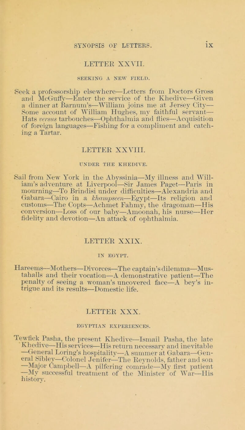 LETTER XXVII. SEEKING A NEW FIELD. Seek a professorship elsewhere—Letters from Doctors Gross and McGuffy—Enter the service of the Khedive—Given a dinner at Barman's—William joins me at Jersey City— Some account of William Hughes, my faithful servant— Hats versus tarbouches—Ophthalmia and flies—Acquisition of foreign languages—Fishing for a compliment and catch- ing a Tartar. LETTER XXVIII. UNDER THE KHEDIVE. Sail from New York in the Abyssinia—My illness and Will- iam’s adventure at Liverpool—Sir James Paget—Paris in mourning—To Brindisi under difficulties—Alexandria and Gabara—Cairo in a khampseen—Egypt—Its religion and customs—The Copts—Achmet Fahmy, the dragoman—His conversion—Loss of our baby—Amoonah, his nurse—Her fidelity and devotion—An attack of ophthalmia. LETTER XXIX. IN EGYPT. Hareems—Mothers—Divorces—The captain’s dilemma—Mus- tahalls and their vocation—A demonstrative patient—The penalty of seeing a woman’s uncovered face—A bey’s in- trigue and its results—Domestic life. LETTER XXX. EGYPTIAN EXPERIENCES. Tewfiek Pasha, the present Khedive—Ismail Pasha, the late Khedive—His services—His return necessary and inevitable —General Loring’s hospitality—A summer at Gabara—Gen- eral Sibley—Colonel Jenifer—The Reynolds, father and son —Major Campbell—A pilfering comrade—My first patient —My successful treatment of the Minister of War—His history.