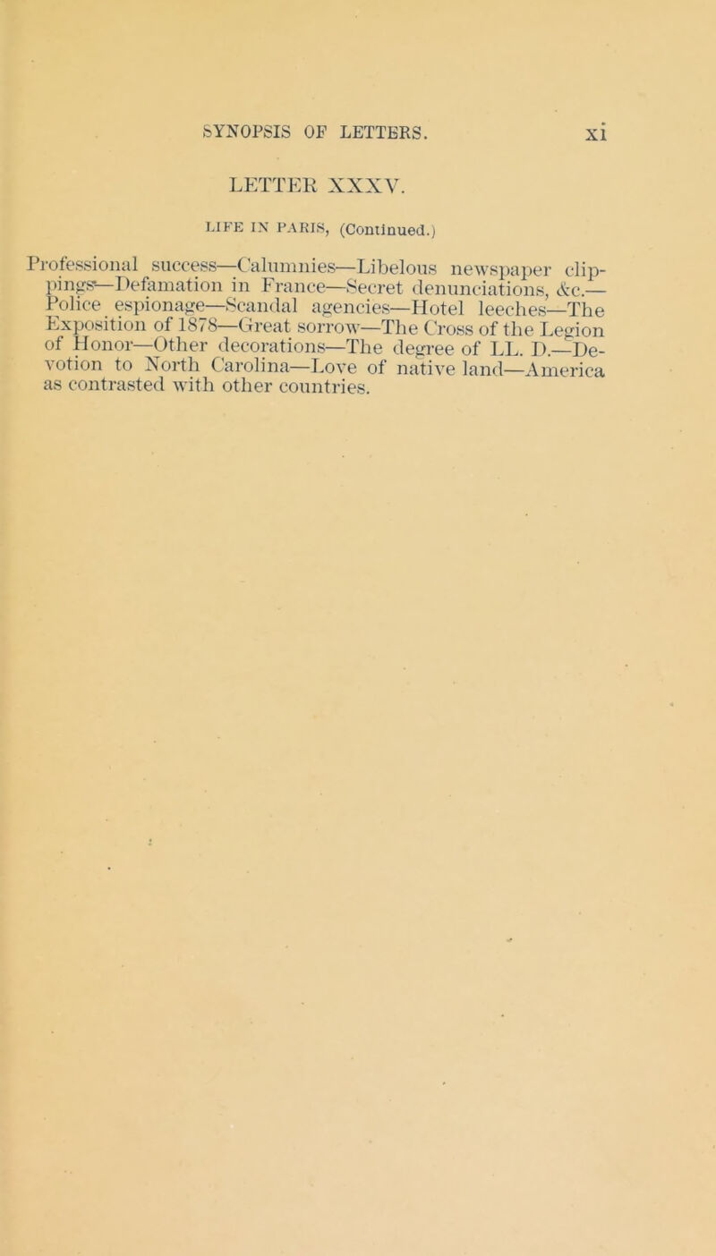 LETTER XXXY. LIFE IN PARIS, (Continued.) Professional success—Calumnies—Libelous newspaper clip- pings*—Defamation in France—Secret denunciations, &c.— Police espionage—Scandal agencies—Hotel leeches—The Exposition of 1878—Great sorrow—The Cross of the Legion of Honor—Other decorations—The degree of LL. D. De- votion to North C arolina—Love of native land—America as contrasted with other countries.