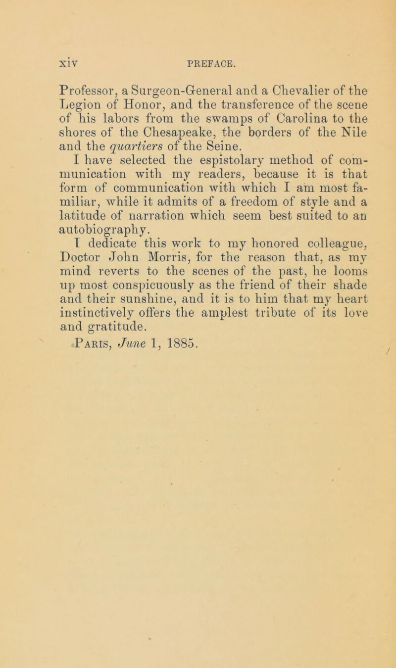 Professor, a Surgeon-General and a Chevalier of the Legion of Honor, and the transference of the scene of his labors from the swamps of Carolina to the shores of the Chesapeake, the borders of the Nile and the quartiers of the Seine. I have selected the espistolary method of com- munication with my readers, because it is that form of communication with which I am most fa- miliar, while it admits of a freedom of style and a latitude of narration which seem best suited to an autobiography. I dedicate this work to my honored colleague, Doctor John Morris, for the reason that, as my mind reverts to the scenes of the past, he looms up most conspicuously as the friend of their shade and their sunshine, and it is to him that my heart instinctively offers the amplest tribute of its love and gratitude. Paris, June 1, 1885.