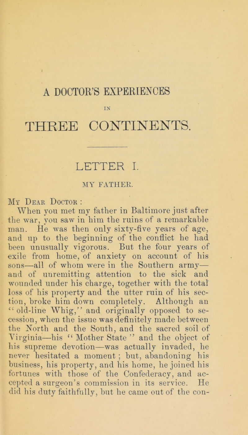 A DOCTOR’S EXPERIENCES IN THREE CONTINENTS. LETTER I. MY FATHER. My Dear Doctor : When you met my father in Baltimore just after the war, you saw in him the ruins of a remarkable man. He was then only sixty-five years of age, and up to the beginning of the conflict he had been unusually vigorous. But the four years of exile from home, of anxiety on account of his sons—all of whom were in the Southern arm}7— and of unremitting attention to the sick and wounded under his charge, together with the total loss of his property and the utter ruin of his sec- tion, broke him down completely. Although an il old-line Whig,” and originally opposed to se- cession, when the issue was definitely made bet ween the North and the South, and the sacred soil of Virginia—his “ Mother State ” and the object of his supreme devotion—was actually invaded, he never hesitated a moment ; but, abandoning his business, his property, and his home, he joined his fortunes with those of the Confederacy, and ac- cepted a surgeon’s commission in its service. He did his duty faithfully, but he came out of the con-