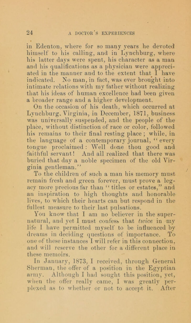 ill Edenton, where for so many years he devoted himself to his calling, and in Lynchburg, where his latter days were spent, his character as a man and his qualifications as a physician were appreci- ated in the manner and to the extent that^ I have indicated. No man, in fact, was ever brou*ght into intimate relations with my father without realizing that his ideas of human excellence had been given a broader range and a higher development. On the occasion of his death, which occurred at Lynchburg. Virginia, in December, 1871, business was universally suspended, and the people of the place, without distinction of race or color, followed his remains to their final resting place ; while, in the language of a contemporary journal, “ every tongue proclaimed : Well done thou good and faithful servant! And all realized that there was buried that day a noble specimen of the old Vir- ginia gentleman.” To the children of such a man his memory must remain fresh and green forever, must prove a leg- acy more precious far than “ titles or estates,” and an inspiration to high thoughts and honorable lives, to which their hearts can but respond in the fullest measure to their last pulsations. You know that I am no believer in the super- natural, and yet I must confess that tivice in my life I have permitted myself to be influenced by dreams in deciding questions of importance. To one of these instances I will refer in this connection, and will reserve the other for a different place in these memoirs. In January, 1873, I received, through General Sherman, the offer of a position in the Egyptian army. Although I had sought this position, yet, when the offer really came, I was greatly per- plexed as to whether or not to accept it. After