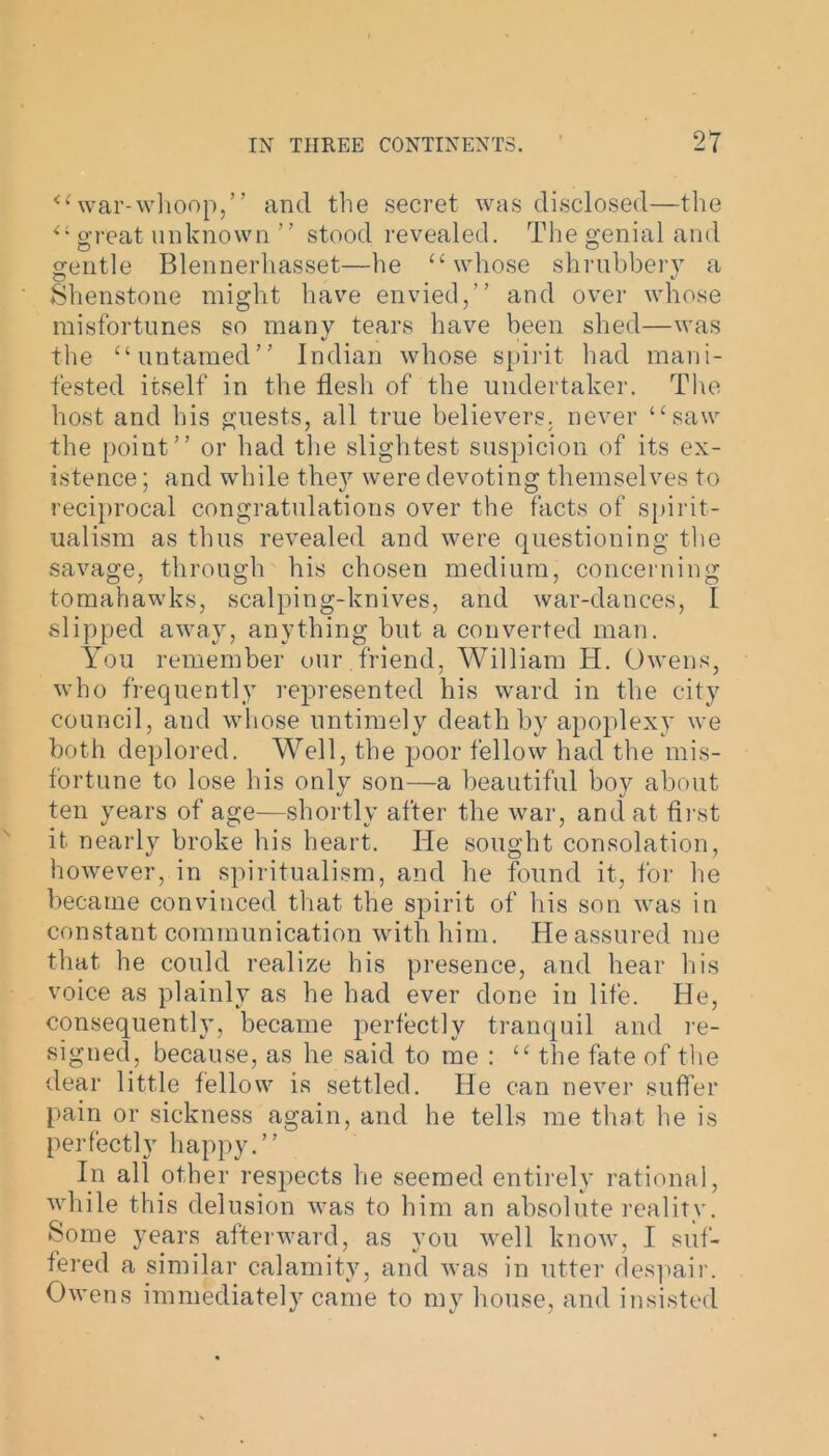 “war-whoop,” and the secret was disclosed—the “ great unknown ” stood revealed. The genial and gentle Blennerhasset—he “whose shrubbery a Shenstone might have envied,” and over whose misfortunes so many tears have been shed—was the “untamed” Indian whose spirit had mani- fested itself in the flesh of the undertaker. The host and his guests, all true believers, never “saw the point” or had the slightest suspicion of its ex- istence ; and while they were devoting themselves to reciprocal congratulations over the facts of spirit- ualism as thus revealed and were questioning the savage, through his chosen medium, concerning tomahawks, scalping-knives, and war-dances, I slipped away, anything but a converted man. You remember our .friend, William H. Owens, who frequently represented his ward in the city council, and whose untimely death by apoplexy we both deplored. Well, the poor fellow had the mis- fortune to lose his only son—a beautiful boy about ten years of age—shortly after the war, and at first it nearly broke his heart. He sought consolation, however, in spiritualism, and he found it, for lie became convinced that the spirit of his son was in constant communication with him. He assured me that he could realize his presence, and hear his voice as plainly as he had ever done in life. He, consequent^, became perfectly tranquil and re- signed, because, as he said to me : “ the fate of the dear little fellow is settled. He can never suffer pain or sickness again, and he tells me that he is perfectly happy.” In all other respects he seemed entirely rational, while this delusion was to him an absolute reality. Some years afterward, as you well know, I suf- fered a similar calamity, and was in utter despair. Owens immediately came to my house, and insisted