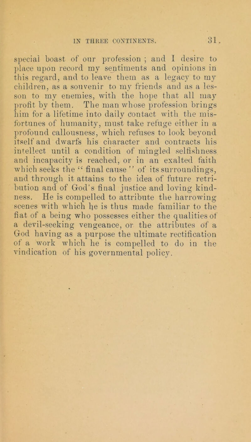 special boast of our profession ; and I desire to place upon record my sentiments and opinions in this regard, and to leave them as a legacy to my children, as a souvenir to my friends and as a les- son to my enemies, with the hope that all may profit by them. The man whose profession brings him for a lifetime into daily contact with the mis- fortunes of humanity, must take refuge either in a profound callousness, which refuses to look beyond itself and dwarfs his character and contracts his intellect until a condition of mingled selfishness and incapacity is reached, or in an exalted faith which seeks the “ final cause ” of its surroundings, and through it attains to the idea of future retri- bution and of God’s final justice and loving kind- ness. He is compelled to attribute the harrowing scenes with which fie is thus made familiar to the fiat of a being who possesses either the qualities of a devil-seeking vengeance, or the attributes of a God having as a purpose the ultimate rectification of a work which he is compelled to do in the vindication of his governmental policy.