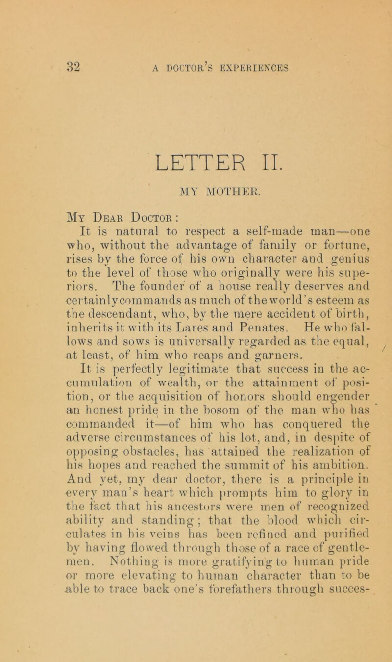 LETTER II. MY MOTHER. My Dear Doctor : It is natural to respect a self-made man—one who, without the advantage of family or fortune, rises bv the force of his own character and genius to the level of those who originally were his supe- riors. The founder of a house really deserves and certainlycommands as much of the world’s esteem as the descendant, who, by the mere accident of birth, inherits it with its Lares and Penates. He who fal- lows and sows is universally regarded as the equal, at least, of him who reaps and garners. It is perfectly legitimate that success in the ac- cumulation of wealth, or the attainment of posi- tion, or the acquisition of honors should engender an honest pridq in the bosom of the man who has commanded it—of him who has conquered the adverse circumstances of his lot, and, in despite of opposing obstacles, has attained the realization of his hopes and reached the summit of his ambition. And yet, my dear doctor, there is a principle in every man’s heart which prompts him to glory in the fact that his ancestors were men of recognized ability and standing ; that the blood which cir- culates in his veins has been refined and purified by having flowed through those of a race of gentle- men. Nothing is more gratifying to human pride or more elevating to human character than to be able to trace back one’s forefathers through succes-