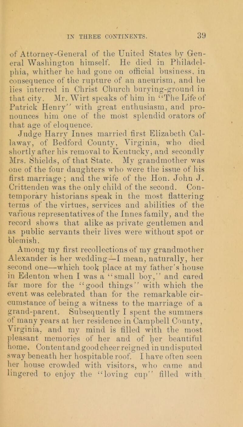 of Attorney-General of the United States by Gen- eral Washington himself. He died in Philadel- phia, whither he had gone on official business, in consequence of the rupture of an aneurism, and he lies interred in Christ Church burying-ground in that city. Mr. Wirt speaks of him in “The Life of Patrick Henry” with great enthusiasm, and pro- nounces him one of the most splendid orators of that age of eloquence. Judge Harry Innes married first Elizabeth Cal- laway, of Bedford County, Virginia, who died shortly after his removal to Kentucky, and secondly Mrs. Shields, of that State. My grandmother was one of the four daughters who were the issue of his first marriage ; and the wife of the Hon. John J. Crittenden was the only child of the second. Con- temporary historians speak in the most flattering terms of the virtues, services and abilities of the various representatives of the Innes family, and the record shows that alike as private gentlemen and as public servants their lives were without spot or blemish. Among my first recollections of my grandmother Alexander is her wedding—I mean, naturally, her second one—which took place at my father’s house in Edenton when I was a “small boy,” and cared far more for the “good things” with which the event was celebrated than for the remarkable cir- cumstance of being a witness to the marriage of a grand-parent. Subsequently I spent the summers of many years at her residence in Campbell County, Vi rginia, and my mind is filled with the most pleasant memories of her and of her beautiful home. Content and good cheer reigned in undisputed sway beneath her hospitable roof. I have often seen her house crowded with visitors, who came and lingered to enjoy the “loving cup” filled with