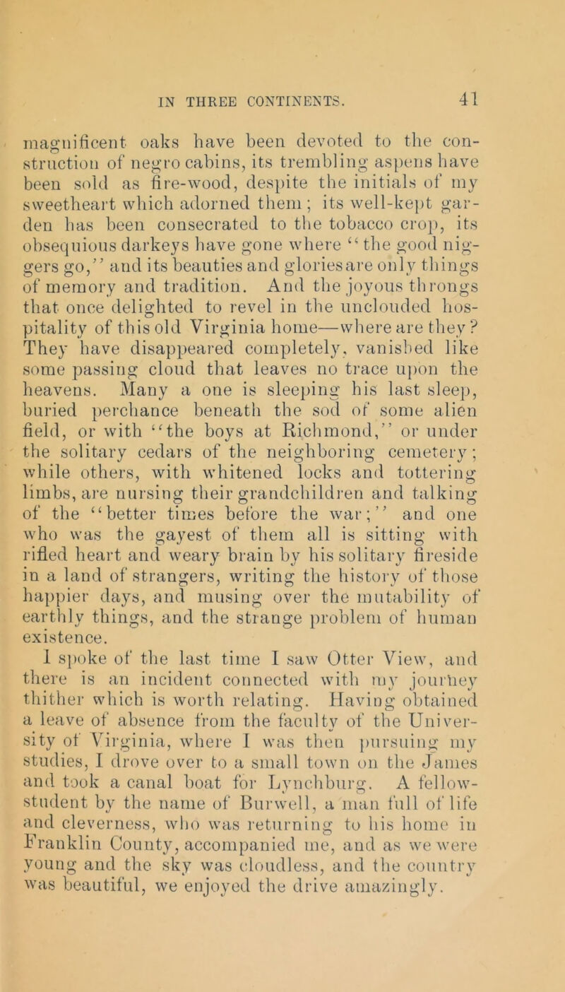magnificent oaks have been devoted to the con- struction of negro cabins, its trembling aspens have been sold as fire-wood, despite the initials of my sweetheart which adorned them ; its well-kept gar- den has been consecrated to the tobacco crop, its obsequious darkeys have gone where “ the good nig- gers go,” and its beauties and gloriesare only things of memory and tradition. And the joyous throngs that once delighted to revel in the unclouded hos- pitality of this old Virginia home—where are they ? They have disappeared completely, vanished like some passing cloud that leaves no trace upon the heavens. Many a one is sleeping his last sleep, buried perchance beneath the sod of some alien field, or with ‘'the boys at Richmond,” or under the solitary cedars of the neighboring cemetery; while others, with whitened locks and tottering limbs, are nursing their grandchildren and talking of the “better times before the war;” and one who was the gayest of them all is sitting with rifled heart and weary brain by his solitary fireside in a land of strangers, writing the history of those happier days, and musing over the mutability of earthly things, and the strange problem of human existence. 1 spoke of the last time 1 saw Otter View, and there is an incident connected with mv journey thither which is worth relating. Having obtained a leave of absence from the faculty of the Univer- sity of Virginia, where 1 was then pursuing my studies, I drove over to a small town on the Janies and took a canal boat for Lynchburg. A fellow- student by the name of Burwell, a man full of life and cleverness, who was returning to his home in Franklin County, accompanied me, and as we were young and the sky was cloudless, and the country was beautiful, we enjoyed the drive amazingly.