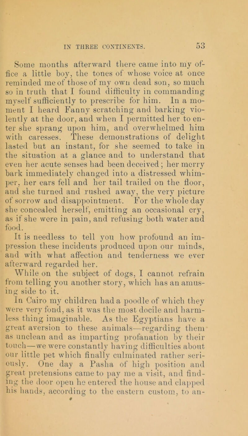 Some months afterward there came into my of- fice a little boy, the tones of whose voice at once reminded me of those of my own dead son, so much so in truth that I found difficulty in commanding myself sufficiently to prescribe for him. In a mo- ment I heard Fanny scratching and barking vio- lently at the door, and when I permitted her to en- ter she sprang upon him, and overwhelmed him with caresses. These demonstrations of delight lasted but an instant, for she seemed to take in the situation at a glance and to understand that even her acute senses had been deceived ; her merry bark immediately changed into a distressed whim- per, her ears fell and her tail trailed on the floor, and she turned and rushed away, the very picture of sorrow and disappointment. For the whole day she concealed herself, emitting an occasional cry, as if she were in pain, and refusing both water and food. It is needless to tell you how profound an im- pression these incidents produced upon our minds, and with what affection and tenderness we ever afterward regarded her. While on the subject of dogs, I cannot refrain from telling you another story, which has an amus- ing side to it. In Cairo my children had a poodle of which they were very fond, as it was the most docile and harm- less thing imaginable. As the Egyptians have a great aversion to these animals—regarding them as unclean and as imparting profanation by their touch—we were constantly having difficulties about our little pet which finally culminated rather seri- ously. One day a Pasha of high position and great pretensions came to pay me a visit, and find- ing the door open he entered the house and clapped his hands, according to the eastern custom, to an-