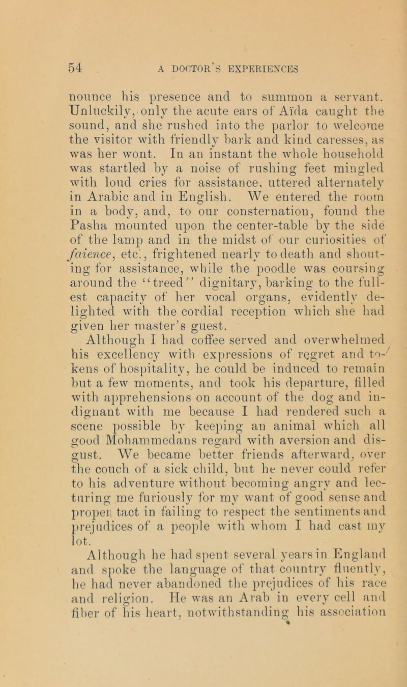 nounce his presence and to summon a servant. Unluckily, only the acute ears of Ai'da caught the sound, and she rushed into the parlor to welcome the visitor with friendly hark and kind caresses, as was her wont. In an instant the whole household was startled by a noise of rushing feet mingled with loud cries for assistance, uttered alternately in Arabic and in English. We entered the room in a body, and, to our consternation, found the Pasha mounted upon the center-table by the side of the lamp and in the midst of our curiosities of faience, etc'., frightened nearly to death and shout- ing for assistance, while the poodle was coursing around the “treed” dignitary, barking to the full- est capacity of her vocal organs, evidently de- lighted with the cordial reception which she had given her master’s guest. Although I had coffee served and overwhelmed his excellency with expressions of regret and to- kens of hospitality, he could be induced to remain but a few moments, and took his departure, filled with apprehensions on account of the dog and in- dignant with me because I had rendered such a scene possible by keeping an animal which all good Mohammedans regard with aversion and dis- gust. We became better friends afterward, over the couch of a sick child, but he never could refer to his adventure without becoming angry and lec- turing me furiously for my want of good sense and proper, tact in failing to respect the sentiments and prejudices of a people with whom I had cast my lot. Although he had spent several years in England and spoke the language of that country fluently, he had never abandoned the prejudices of his race and religion. He was an Arab in every cell and fiber of his heart, notwithstanding his association
