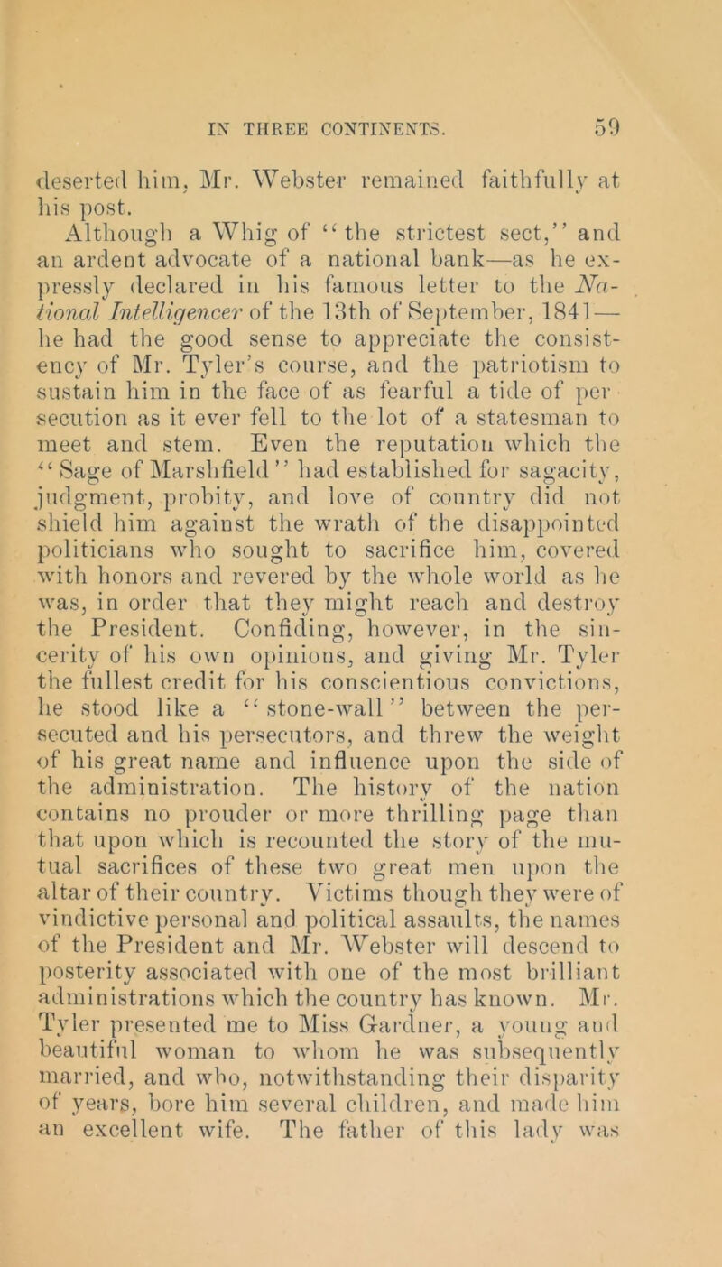 deserted him. Mr. Webster remained faithfully at his post. Although a Whig of “the strictest sect,” and an ardent advocate of a national bank—as he ex- pressly declared in his famous letter to the Na- tional Intelligencer of the 13th of September, 1841 — he had the good sense to appreciate the consist- ency of Mr. Tyler’s course, and the patriotism to sustain him in the face of as fearful a tide of per sedition as it ever fell to the lot of a statesman to meet and stem. Even the reputation which the “ Sage of Marshfield ” had established for sagacity, judgment, probity, and love of country did not shield him against the wrath of the disappointed politicians who sought to sacrifice him, covered with honors and revered by the whole world as lie was, in order that they might reach and destroy the President. Confiding, however, in the sin- cerity of his own opinions, and giving Mr. Tyler the fullest credit for his conscientious convictions, he stood like a “ stone-wall ” between the per- secuted and his persecutors, and threw the weight of his great name and influence upon the side of the administration. The history of the nation contains no prouder or more thrilling page than that upon which is recounted the story of the mu- tual sacrifices of these two great men upon the altar of their country. Victims though they were of vindictive personal and political assaults, the names of the President and Mr. Webster will descend to posterity associated with one of the most brilliant administrations which the country has known. Mr. Tyler presented me to Miss Gardner, a young and beautiful woman to whom he was subsequently married, and who, notwithstanding their disparity of years, bore him several children, and made him an excellent wife. The father of this lady was