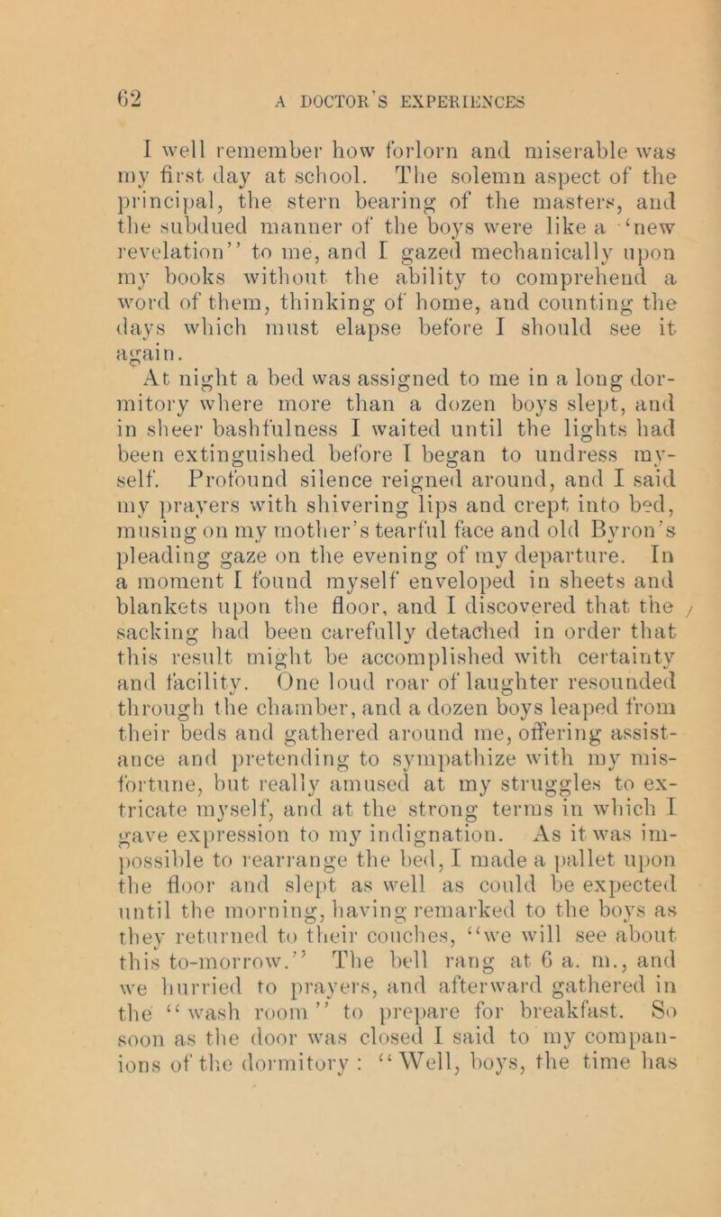 I well remember how forlorn and miserable was my first, day at school. The solemn aspect of the principal, the stern bearing of the masters, and the subdued manner of the boys were like a ‘new revelation” to me, and I gazed mechanically upon my books without the ability to comprehend a word of them, thinking of home, and counting the days which must elapse before I should see it agai n. At night a bed was assigned to me in a long dor- mitory where more than a dozen boys slept, and in sheer bashfulness I waited until the lights had been extinguished before I began to undress my- self. Profound silence reigned around, and I said my prayers with shivering lips and crept into bed, musing on my mother’s tearful face and old Byron’s pleading gaze on the evening of my departure. In a moment I found myself enveloped in sheets and blankets upon the floor, and I discovered that the sacking had been carefully detached in order that this result might be accomplished with certainty and facility. One loud roar of laug’hter resounded through the chamber, and a dozen boys leaped from their beds and gathered around me, offering assist- ance and pretending to sympathize with my mis- fortune, hut really amused at my struggles to ex- tricate myself, and at the strong terms in which I gave expression to my indignation. As it was im- possible to rearrange the bed, I made a pallet upon the floor and slept as well as could be expected until the morning, having remarked to the boys as they returned to their couches, “we will see about this to-morrow.” The hell rang at 6 a. m., and we hurried to prayers, and afterward gathered in the “wash room” to prepare for breakfast. So soon as the door was closed I said to my compan- ions of the dormitory : “Well, hoys, the time has