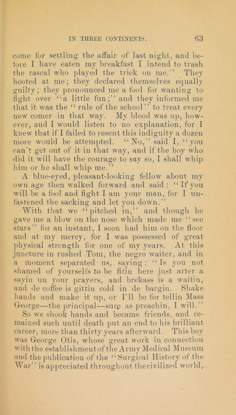 come tor settling the affair of last night, and be- fore I have eaten my breakfast I intend to trash the rascal who played the trick on me.” They hooted at me; they declared themselves equally guilty; they pronounced me a fool for wanting to fight over ‘-'a little fun;” and thev informed me that it was the “ rule of the school” to treat every new comer in that way. My blood was up, how- ever, and I would listen to no explanation, for 1 knew that if I failed to resent this indignity a dozen more would be attempted. “No,” said I, “you can’t get out of it in that way, and if the boy who did it will have the courage to sav so, I shall whip him or he shall whip me.” A blue-eyed, pleasant-looking fellow about my own age then walked forward and said : “If you will be a fool and fight I am your man, for I un- fastened the sacking and let you down.” With that we “pitched in,” and though he gave me a blow on the nose which made me “see stars” tor an instant, I soon had him on tire floor and at my mercy, for I was possessed of great physical strength for one of my years. At this juncture in rushed Tom, the negro waiter, and in a moment separated us, saying : “ Is you not shamed of yourselfs to be fitin here just arter a sayin un your prayers, and brekass is a waitin, and de coffee is gittin cold in de bargin. Shake hands and make it up. or I’ll be for tellin Mass George—the principal—surp as preachin, I will.” So we shook hands and became friends, and re- mained such until death put an end to his brilliant career, more than thirty years afterward. This boy was George Otis, whose great work in connection with the establishmentof the Army Medical Museum and the publication of the “ Surgical History of the War” is appreciated throughout thecivilized world,