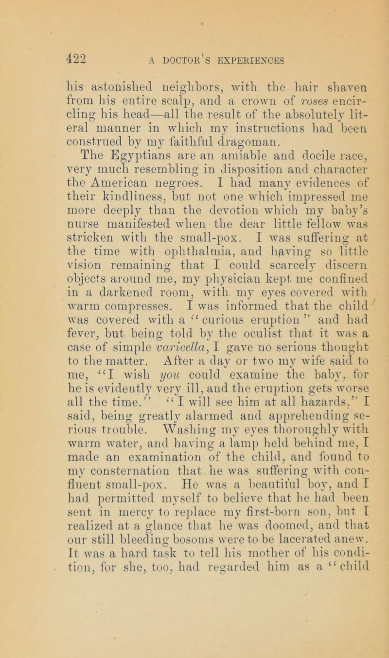 his astonished neighbors, with the hair shaven from his entire scalp, and a crown of roses encir- cling his head—all the result of the absolutely lit- eral manner in which my instructions had been construed by my faithful dragoman. The Egyptians are an amiable and docile race, very much resembling in disposition and character the American negroes. I had many evidences of their kindliness, but not one which impressed me more deeply than the devotion which my baby’s nurse manifested when the dear little fellow was stricken with the small-pox. I was suffering at the time with ophthalmia, and having so little vision remaining that I could scarcely discern objects around me, my physician kept me confined in a darkened room, with, my eyes covered with warm compresses. I was informed that the child was covered with a “ curious eruption” and had fever, but being told by the oculist that it was a case of simple varicella, I gave no serious thought to the matter. After a dav or two my wife said to «/ t. me, “I wish you could examine the baby, for he is evidently very ill, and the eruption gets worse all the time.” “ I will see him at all hazards.” I said, being greatly alarmed and apprehending se- rious trouble. Washing my eyes thoroughly with warm water, and having a lamp held behind me, I made an examination of the child, and found to my consternation that he was suffering with con- fluent small-pox. He was a beautiful boy, and I had permitted myself to believe that lie had been sent in mercy to replace my first-born son, but I realized at a glance that he was doomed, and that our still bleeding bosoms were to be lacerated anew. It was a hard task to tell his mother of his condi- tion, for she, too, had regarded him as a “child